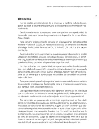 Artículo | Aprendizaje Organizacional como estrategia para el desarrollo




                                                                                                            131

CONCLUSIONES
  Hoy es posible aprender dentro de la empresa, si existe la cultura de com-
partir, es decir, si el ambiente promueve el intercambio de información y co-
nocimiento.
  Desafortunadamente, aunque para unos compartir es una oportunidad de
desarrollo, para otros es un riesgo asociado con la pérdida de poder (Casta-
ñeda, 2002).
  Para convertir el conocimiento personal en organizacional, como lo plantea
Nonaka y Takeuchi (1999), es necesario que exista un ambiente que facilite
el dialogo, la discusión, la observación, la imitación, la práctica y la experi-
mentación.
  Dentro de este marco conceptual, se pueden apreciar claramente la posible
utilización de métodos actuales como la gestión por competencias, el bench-
marking, los sistemas de retroalimentación centrados en el mejoramiento, que
pueden facilitar y promover el aprendizaje organizacional.
  La crisis actual es una oportunidad para promover ambientes de aprendi-
zaje, que a la luz de una misión corporativa motive a las personas a compartir
conocimiento, observar e imitar buenas prácticas, recibir y dar retroalimenta-
ción, de tal forma que el aprendizajes individuales se conviertan en aprendi-
zajes colectivos.
  Para promover el aprendizaje organizacional es necesario fomentar ambien-
tes en donde el diálogo sea herramienta para la creación de conocimiento,
que agregue valor a las organizaciones.
  Las organizaciones tienen la facultad de aprender a través de los individuos
que la conforman; por lo tanto, la formación y el desarrollo de las personas son
un elemento fundamental en el andamiaje del aprendizaje organizacional.
   Sin excepción los procesos de aprendizaje organizacional se han dado
como movimientos defensivos ante cambios al interior de las organizaciones,
motivados por variaciones de su entorno. Argyris y Schon sostienen que bási-
camente las organizaciones que desarrollan el aprendizaje organizacional ini-
cian con simples procesos anti-rutinarios, que no cuestionan la estructura de
la organización, sus interrelaciones con el entorno, sus valores o sus procesos
de toma de decisiones. Luego se adentra en un segundo nivel en el que se
busca la reestructuración organizacional, siempre partiendo desde el aprendi-
zaje individual, y que cuestiona la racionalidad detrás de las acciones.
 