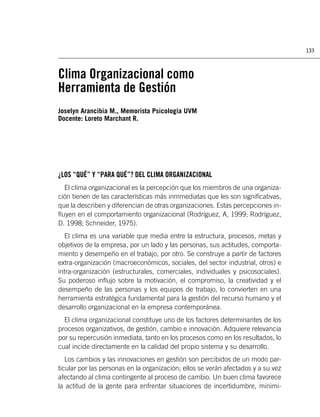 133



Clima Organizacional como
Herramienta de Gestión
Joselyn Arancibia M., Memorista Psicología UVM
Docente: Loreto Marchant R.




¿LOS “QUÉ” Y “PARA QUÉ”? DEL CLIMA ORGANIZACIONAL
  El clima organizacional es la percepción que los miembros de una organiza-
ción tienen de las características más inmmediatas que les son signiﬁcativas,
que la describen y diferencian de otras organizaciones. Estas percepciones in-
ﬂuyen en el comportamiento organizacional (Rodríguez, A, 1999; Rodríguez,
D. 1998; Schneider, 1975).
  El clima es una variable que media entre la estructura, procesos, metas y
objetivos de la empresa, por un lado y las personas, sus actitudes, comporta-
miento y desempeño en el trabajo, por otro. Se construye a partir de factores
extra-organización (macroeconómicos, sociales, del sector industrial, otros) e
intra-organización (estructurales, comerciales, individuales y psicosociales).
Su poderoso inﬂujo sobre la motivación, el compromiso, la creatividad y el
desempeño de las personas y los equipos de trabajo, lo convierten en una
herramienta estratégica fundamental para la gestión del recurso humano y el
desarrollo organizacional en la empresa contemporánea.
  El clima organizacional constituye uno de los factores determinantes de los
procesos organizativos, de gestión, cambio e innovación. Adquiere relevancia
por su repercusión inmediata, tanto en los procesos como en los resultados, lo
cual incide directamente en la calidad del propio sistema y su desarrollo.
   Los cambios y las innovaciones en gestión son percibidos de un modo par-
ticular por las personas en la organización; ellos se verán afectados y a su vez
afectando al clima contingente al proceso de cambio. Un buen clima favorece
la actitud de la gente para enfrentar situaciones de incertidumbre, minimi-
 