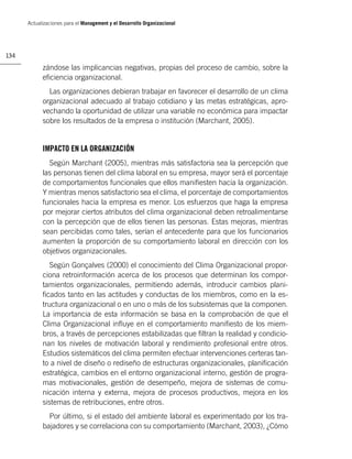 Actualizaciones para el Management y el Desarrollo Organizacional




134

            zándose las implicancias negativas, propias del proceso de cambio, sobre la
            eﬁciencia organizacional.
              Las organizaciones debieran trabajar en favorecer el desarrollo de un clima
            organizacional adecuado al trabajo cotidiano y las metas estratégicas, apro-
            vechando la oportunidad de utilizar una variable no económica para impactar
            sobre los resultados de la empresa o institución (Marchant, 2005).


            IMPACTO EN LA ORGANIZACIÓN
              Según Marchant (2005), mientras más satisfactoria sea la percepción que
            las personas tienen del clima laboral en su empresa, mayor será el porcentaje
            de comportamientos funcionales que ellos maniﬁesten hacia la organización.
            Y mientras menos satisfactorio sea el clima, el porcentaje de comportamientos
            funcionales hacia la empresa es menor. Los esfuerzos que haga la empresa
            por mejorar ciertos atributos del clima organizacional deben retroalimentarse
            con la percepción que de ellos tienen las personas. Estas mejoras, mientras
            sean percibidas como tales, serían el antecedente para que los funcionarios
            aumenten la proporción de su comportamiento laboral en dirección con los
            objetivos organizacionales.
               Según Gonçalves (2000) el conocimiento del Clima Organizacional propor-
            ciona retroinformación acerca de los procesos que determinan los compor-
            tamientos organizacionales, permitiendo además, introducir cambios plani-
            ﬁcados tanto en las actitudes y conductas de los miembros, como en la es-
            tructura organizacional o en uno o más de los subsistemas que la componen.
            La importancia de esta información se basa en la comprobación de que el
            Clima Organizacional inﬂuye en el comportamiento maniﬁesto de los miem-
            bros, a través de percepciones estabilizadas que ﬁltran la realidad y condicio-
            nan los niveles de motivación laboral y rendimiento profesional entre otros.
            Estudios sistemáticos del clima permiten efectuar intervenciones certeras tan-
            to a nivel de diseño o rediseño de estructuras organizacionales, planiﬁcación
            estratégica, cambios en el entorno organizacional interno, gestión de progra-
            mas motivacionales, gestión de desempeño, mejora de sistemas de comu-
            nicación interna y externa, mejora de procesos productivos, mejora en los
            sistemas de retribuciones, entre otros.
              Por último, si el estado del ambiente laboral es experimentado por los tra-
            bajadores y se correlaciona con su comportamiento (Marchant, 2003), ¿Cómo
 