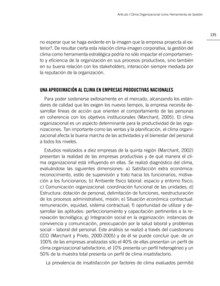 Artículo | Clima Organizacional como Herramienta de Gestión




                                                                                                       135

no esperar que se haga evidente en la imagen que la empresa proyecta al ex-
terior?. De resultar cierta esta relación clima-imagen corporativa, la gestión del
clima como herramienta estratégica podría no sólo impactar el comportamien-
to y eﬁciencia de la organización en sus procesos productivos, sino también
en su buena relación con los stakeholders, interacción siempre mediada por
la reputación de la organización.


UNA APROXIMACIÓN AL CLIMA EN EMPRESAS PRODUCTIVAS NACIONALES
  Para poder sostenerse exitosamente en el mercado, alcanzando los están-
dares de calidad que les exigen los nuevos tiempos, la empresa necesita de-
sarrollar líneas de acción que orienten el comportamiento de las personas
en coherencia con los objetivos institucionales (Marchant, 2005). El clima
organizacional es un aspecto determinante para la productividad de las orga-
nizaciones. Tan importante como las ventas y la planiﬁcación, el clima organi-
zacional afecta la buena marcha de las actividades y el bienestar del personal
a todos los niveles.
   Estudios realizados a diez empresas de la quinta región (Marchant, 2002)
presentan la realidad de las empresas productivas y de qué manera el cli-
ma organizacional está inﬂuyendo en ellas. Se realizó diagnóstico del clima,
evaluándose las siguientes dimensiones: a) Satisfacción extra económica:
reconocimiento, estilo de supervisión y trato hacia los funcionarios, motiva-
ción a los funcionarios; b) Ambiente físico laboral: espacio y entorno físico;
c) Comunicación organizacional: coordinación funcional de las unidades; d)
Estructura: dotación de personal, delimitación de funciones, reestructuración
de los procesos administrativos, misión; e) Situación económica contractual:
remuneración, equidad, sistema contractual; f) oportunidad de utilizar y de-
sarrollar las aptitudes: perfeccionamiento y capacitación pertinentes a la re-
novación tecnológica; g) Integración social en la organización: instancias de
convivencia y comunicación, preocupación por la salud laboral y problemas
social – laboral del personal. Este análisis se realizó a través del cuestionario
CCO (Marchant y Prieto, 2000-2005) y de él se puede concluir que: de un
100% de las empresas analizadas sólo el 40% de ellas presentan un perﬁl de
clima organizacional satisfactorio, el 10% presenta un perﬁl heterogéneo y un
50% de la muestra total presenta un perﬁl de clima insatisfactorio.
   La prevalencia de insatisfacción por factores de clima evaluados permitió
 