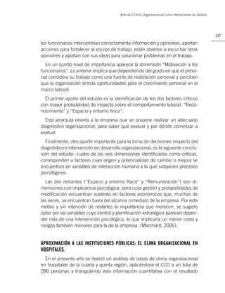 Artículo | Clima Organizacional como Herramienta de Gestión




                                                                                                      137

los funcionarios intercambian correctamente información y opiniones, aportan
acciones para fortalecer al equipo de trabajo, están abiertos a escuchar otras
opiniones y aportan con sus ideas para solucionar problemas en el trabajo.
  En un quinto nivel de importancia aparece la dimensión “Motivación a los
funcionarios”. Lo anterior implica que dependiendo del grado en que el perso-
nal considera su trabajo como una fuente de realización personal y perciben
que la organización brinda oportunidades para el crecimiento personal en el
marco laboral.
  El primer aporte del estudio es la identiﬁcación de los dos factores críticos
con mayor probabilidad de impacto sobre el comportamiento laboral: “Reco-
nocimiento” y “Espacio y entorno físico”.
  Esta jerarquía orienta a la empresa que se propone realizar un adecuado
diagnóstico organizacional, para saber qué evaluar y por dónde comenzar a
evaluar.
  Finalmente, otro aporte importante para la toma de decisiones respecto del
diagnóstico e intervención en desarrollo organizacional, es la siguiente conclu-
sión del estudio: cuatro de las seis dimensiones identiﬁcadas como críticas,
corresponden a factores cuyo origen y potencialidad de cambio o mejora se
encuentran en variables de interacción humana a la que subyacen procesos
psicológicos.
   Las dos restantes (“Espacio y entorno físico” y “Remuneración”) son di-
mensiones con implicancia psicológica, pero cuya gestión y probabilidades de
modiﬁcación encuentran sustento en factores económicos que, muchas de
las veces, se encuentran fuera del alcance inmediato de la empresa. Por este
motivo y sin intención de restarles la importancia que merecen, se sugiere
optar por las variables cuyo control y planiﬁcación estratégica parecen depen-
der más de una intervención psicológica, lo que implicaría un menor costo y
riesgos también menores para la de la empresa. (Marchant, 2005).


APROXIMACIÓN A LAS INSTITUCIONES PÚBLICAS: EL CLIMA ORGANIZACIONAL EN
HOSPITALES.
  En el presente año se realizó un análisis de casos de clima organizacional
en hospitales de la cuarta y quinta región, aplicándose el CCO a un total de
280 personas y triangulando esta información cuantitativa con el resultado
 