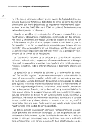 Actualizaciones para el Management y el Desarrollo Organizacional




138

            de entrevistas a informantes clave y grupos focales. La ﬁnalidad de los estu-
            dios era diagnosticar fortalezas y debilidades del clima, así como detectar las
            dimensiones con mayor probabilidad de impactar el comportamiento organi-
            zacional (Arancibia, 2006; Marchant, 2006, sin publicar). De lo observado se
            extraen las siguientes conclusiones:
               Una de las variables peor evaluadas fue el “espacio, entorno físico e in-
            fraestructura”, observándose insatisfacción generalizada con las condicio-
            nes físicas y ambientales del trabajo. Cuando los espacios de trabajo no son
            suﬁcientemente amplios ni están apropiadamente acondicionados para su
            funcionalidad no se dan las condiciones ambientales para trabajar adecua-
            damente y el desempeño laboral se verá perjudicado. Mientras mejores sean
            las condiciones de espacios físicos de trabajo mejor será la percepción y des-
            empeño de las labores de los trabajadores.
               La “coordinación funcional de las unidades y la comunicación” resultaron
            así mismo mal evaluadas. Las personas aﬁrmaron que la comunicación orga-
            nizacional era poco clara, imprecisa, poco oportuna y los canales de comu-
            nicación, inefectivos. Todo lo anterior diﬁcultaba el desempeño eﬁciente del
            trabajo.
               La apreciación de la “dotación de personal” y la “delimitación de funcio-
            nes” fue también negativa. Las personas opinan que la actual dotación de
            personal, sea en cantidad, cualidad o distribución por unidades y funciones,
            es inadecuada. La mala distribución del personal genera recarga de trabajo
            para algunos, lo que les impide desarrollarse técnica o profesionalmente en
            las tareas asignadas originalmente, con la consecuente insatisfacción que de-
            riva de lo expuesto. Además, cuando las funciones y responsabilidades de
            cada uno al interior de la organización no están convenientemente asigna-
            das, las condiciones de trabajo no son suﬁcientemente claras, especíﬁcas y
            delimitadas. Para llevar a cabo un buen desempeño es necesario el conocer
            las responsabilidades y labores, si estas no están o no se conocen, es difícil
            desempeñar bien una tarea. Es de suponer que todo lo anterior repercutirá
            negativamente en la calidad del servicio prestado.
              Se detectó también insatisfacción acerca del “perfeccionamiento y capaci-
            tación pertinente a la renovación tecnológica”. Si bien los profesionales sien-
            ten que son suﬁcientemente capaces de enfrentar los desafíos de la moderni-
            zación, no atribuyen estas capacidades a facilidades dadas por la institución
            para perfeccionarse. Si en cambio la institución diera a los trabajadores la po-
 