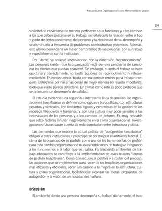 Artículo | Clima Organizacional como Herramienta de Gestión




                                                                                                       139

sibilidad de capacitarse de manera pertinente a sus funciones y a los cambios
a los que deben ajustarse en su trabajo, se fortalecería la relación entre el tipo
y grado de perfeccionamiento del personal y la efectividad de su desempeño y
se disminuiría la frecuencia de problemas administrativos y técnicos. Además,
esto último beneﬁciaría un mayor compromiso de las personas con su trabajo
y especialmente con la institución.
  Por último, se observó insatisfacción con la dimensión “reconocimiento”.
Las personas sienten que la organización está siempre pendiente de sancio-
nar los errores que puedan aparecer. Sin embargo, cuando el trabajo se hace
oportuna y correctamente, no existe acciones de reconocimiento ni retroali-
mentación. En consecuencia, basta con no cometer errores para trabajar tran-
quilo. Esforzarse por hacer las cosas de mejor manera no resulta importante,
dado que nadie parece detectarlo. En climas como éste es poco probable que
se promueva un desempeño de calidad.
  El estudio evidencia una segunda e interesante línea de análisis; las organi-
zaciones hospitalarias se deﬁnen como rígidas y burocráticas, con estructuras
pesadas y verticales, con limitantes legales y centralistas en la gestión de los
recursos ﬁnancieros y humanos, y con una cultura muy poco sensible a las
necesidades de las personas y a los cambios de entorno. Es muy probable
que estos factores inﬂuyan negativamente en el clima organizacional. Investi-
gaciones futuras darán cuenta de esta correlación entre estructura y clima.
   Las demandas que impone la actual política de “autogestión hospitalaria”
obligan a estas instituciones a preocuparse por mejorar el ambiente laboral. El
clima de la organización se postula como una de las herramientas de gestión
para este cambio proporcionando nuevas condiciones de trabajo e integrando
a los funcionarios a la labor que se realiza. Fortaleciendo ambientes de tra-
bajo adecuados se contribuye a la implementación de estas nuevas “formas
de gestión hospitalaria”. Como consecuencia positiva y circular del proceso,
las acciones que se implementen para hacer de los hospitales organizaciones
más eﬁcaces y eﬁcientes, abren un camino a la mejora en la estructura, cul-
tura y clima organizacional, facilitándose alcanzar las metas propuestas de
autogestión y la visión de un hospital del mañana.


DISCUSIÓN
  El ambiente donde una persona desempeña su trabajo diariamente, el trato
 