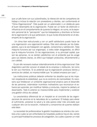 Actualizaciones para el Management y el Desarrollo Organizacional




140

            que un jefe tiene con sus subordinados, la interacción de los compañeros de
            trabajo e incluso la relación con proveedores y clientes, van conformando el
            “Clima Organizacional”. Éste puede ser un potenciador o un obstáculo para
            el buen desempeño de la organización. Puede ser un factor de distinción e
            inﬂuencia en el comportamiento de quienes la integran, en suma, es la expre-
            sión personal de la “percepción” que los trabajadores y directivos se forman
            de la organización a la que pertenecen, lo que incide directamente en el des-
            empeño de la organización.
               Un clima bien estructurado y con un perﬁl satisfactorio puede hacer de
            una organización una organización exitosa. Ésta será valorada por los traba-
            jadores, que a la vez trabajarán con agrado, compromiso y satisfacción. Toda
            máquina funciona por sus engranajes, si estos están desgastados, es difícil
            que la máquina funcione. En las organizaciones, si su principal capital, que
            son las personas, no se sienten satisfechos con el ambiente que los acoge
            para sus labores diarias, es difícil que trabajen productiva, eﬁcientemente y
            con calidad.
               Es por ello necesario evaluar sistemáticamente el clima organizacional. Este
            diagnóstico permite conocer el estado de la empresa o institución, tal como
            la ven sus miembros. Si se pretende que la organización produzca bienes y
            servicios de calidad, es imprescindible que “la calidad empiece por casa”...
              Las instituciones públicas deberán enfrentar los desafíos que se les impo-
            nen respetando la estabilidad, que no es sinónimo de inamovilidad. Es nece-
            sario que fortalezcan un ambiente organizacional propicio para el desarrollo
            de las personas; sistematizar incentivos motivadores que reconozcan el es-
            fuerzo por aprender, por modiﬁcar hábitos y conductas, mejorar la calidad y el
            desempeño. Todo lo anterior es imprescindible para implementar y sostener
            una gestión clínica de calidad.
              La característica diferencial de un hospital en el concierto de las organi-
            zaciones de servicios es la naturaleza de su quehacer. El trabajo para aliviar
            el sufrimiento, preservar la salud y la vida parece estar más vinculado que
            cualquier otro con la vocación, motivación y compromiso de quienes realizan
            esta labor.
              La necesidad de profesionalizar la gestión hospitalaria se orienta a los cam-
            bios a los cuales se ven enfrentados los hospitales públicos hoy en día, siendo
            su principal ﬁnalidad los procesos de autogestión, los cuales suponen un nivel
 