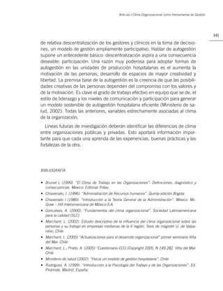 Artículo | Clima Organizacional como Herramienta de Gestión




                                                                                                              141

de relativa descentralización de los gestores y clínicos en la toma de decisio-
nes, un modelo de gestión ampliamente participativo. Hablar de autogestión
supone un antecedente básico: descentralización aspira a una consecuencia
deseable: participación. Una razón muy poderosa para adoptar formas de
autogestión en las unidades de producción hospitalarias es el aumenta la
motivación de las personas, desarrollo de espacios de mayor creatividad y
libertad. La premisa base de la autogestión es la creencia de que las posibili-
dades creativas de las personas dependen del compromiso con los valores y
de la motivación. Es clave el grado de trabajo efectivo en equipo que se de, el
estilo de liderazgo y los niveles de comunicación y participación para generar
un modelo sostenible de autogestión hospitalaria eﬁciente (Ministerio de sa-
lud, 2002). Todas las anteriores, variables estrechamente asociadas al clima
de la organización.
  Líneas futuras de investigación deberán identiﬁcar las diferencias de clima
entre organizaciones públicas y privadas. Esto aportará información impor-
tante para que cada una aprenda de las experiencias, buenas prácticas y las
fortalezas de la otra.




BIBLIOGRAFÍA


• Brunet L (1999). “El Clima de Trabajo en las Organizaciones”: Deﬁniciones, diagnóstico y
  consecuencias. México: Editorial Trillas.
• Chiavenato, I. (1996). “Administración de Recursos humanos” .Quinta edición Bogota
• Chiavenato I (1989). “Introducción a la Teoría General de la Administración”. México. Mc.
  Graw – Hill Interamericana de México:S.A.
• Goncalves, A. (2000). “Fundamentos del clima organizacional”. Sociedad Latinoamericana
  para la calidad (SLC)
• Marchant, L. (2002). Estudio descriptivo de la inﬂuencia del clima organizacional sobre las
  personas y su trabajo en empresas medianas de la V región. Tesis de magíster U. de Valpa-
  raíso, Chile.
• Marchant, L. (2005) “Actualizaciones para el desarrollo organizacional” primer seminario Viña
  del Mar. Chile
• Marchant, L.; Prieto, A. (2005) “Cuestionario CCO (Copyright 2005, N 149.282. Viña del Mar.
  Chile
• Ministerio de salud (2002): “Hacia un modelo de gestión hospitalaria”. Chile.
• Rodríguez, A. (1999). “Introducción a la Psicología del Trabajo y de las Organizaciones”. Ed.
  Pirámide, Madrid, España.
 