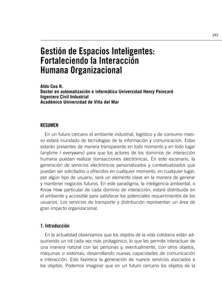 143



Gestión de Espacios Inteligentes:
Fortaleciendo la Interacción
Humana Organizacional
Aldo Cea R.
Doctor en automatización e informática Universidad Henry Poincaré
Ingeniero Civil Industrial
Académico Universidad de Viña del Mar



RESUMEN
   En un futuro cercano el ambiente industrial, logístico y de consumo masi-
vo estará inundado de tecnologías de la información y comunicación. Estas
estarán presentes de manera transparente en todo momento y en todo lugar
(anytime / everyware) para que los actores de los dominios de interacción
humana puedan realizar transacciones electrónicas. En este escenario, la
generación de servicios electrónicos personalizados y contextualizados que
puedan ser solicitados u ofrecidos en cualquier momento, en cualquier lugar,
por algún tipo de usuario, será un elemento clave en la manera de generar
y mantener negocios futuros. En este paradigma, la inteligencia ambiental, o
Know How particular de cada dominio de interacción, estará distribuida en
el ambiente y accesible para satisfacer los potenciales requerimientos de los
usuarios. Los servicios de transporte y distribución representan un área de
gran impacto organizacional.


1. Introducción
  En la actualidad observamos que los objetos de la vida cotidiana están ad-
quiriendo un rol cada vez más protagónico, lo que les permite interactuar de
una manera natural con las personas y, eventualmente, con otros objetos,
máquinas o sistemas, desarrollando nuevas capacidades de comunicación
e interacción. Esto favorece la generación de nuevos servicios asociados a
los objetos. Podemos imaginar que en un futuro cercano los objetos de la
 