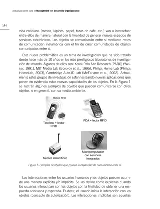 Actualizaciones para el Management y el Desarrollo Organizacional




144

            vida cotidiana (mesas, lápices, papel, tazas de café, etc.) van a interactuar
            entre ellos de manera natural con la ﬁnalidad de generar nuevos espacios de
            servicios electrónicos. Los objetos se comunicarán entre sí mediante redes
            de comunicación inalámbrica con el ﬁn de crear comunidades de objetos
            comunicados entre sí.
              Esta nueva problemática es un tema de investigación que ha sido tratado
            desde hace más de 10 años en los más prestigiosos laboratorios de investiga-
            ción del mundo. Algunos de ellos son: Xerox Palo Alto Research (PARC) (Wei-
            ser, 1991), MIT Media Lab (Borovoy et al., 1996), Philips Home Lab (Philips
            HomeLab, 2003), Cambridge Auto-ID Lab (McFarlane et al., 2002). Actual-
            mente estos grupos de investigación están testeando nuevas aplicaciones que
            ponen en evidencia estas nuevas capacidades de los objetos. En la Figura 1
            se ilustran algunos ejemplos de objetos que pueden comunicarse con otros
            objetos, o en general, con su medio ambiente.




                     Figura 1: Ejemplos de objetos que poseen la capacidad de comunicarse entre sí.



              Las interacciones entre los usuarios humanos y los objetos pueden ocurrir
            de una manera explícita y/o implícita. Se las deﬁne como explícitas cuando
            los usuarios interactúan con los objetos con la ﬁnalidad de obtener una res-
            puesta adecuada y esperada. Es decir, el usuario inicia la interacción con los
            objetos (concepto de autorización). Las interacciones implícitas son aquellas
 
