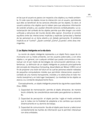 Artìculo | Gestión de Espacios Inteligentes: Fortaleciendo la Interacción Humana Organizacional




                                                                                                                  145

en las que el usuario es pasivo con respecto a los objetos y su medio ambien-
te. En este caso los objetos inician la interacción con el usuario, permitiendo
que ellos se beneﬁcien de los servicios ofrecidos por los objetos. Es decir, el
usuario autoriza a los objetos que lo rodean para que adquieran información
de carácter privado y, así, puedan ofrecerle servicios contextualizados. La ca-
racterización del contexto de los objetos permite que ellos tengan una visión
uniﬁcada y estructura del mundo donde ellos operan. Encontrar el correcto
equilibrio entre las interacciones implícitas y explícitas (privacidad y libertad
de las personas) es un tema abierto y en debate permanente. El problema
implícito es el “control”: ¿Quién controla? ¿Cómo? ¿Cuando?, entre otras inte-
rrogantes.


2. Los Objetos Inteligentes en la vida diaria
  La noción de objeto inteligente representa a un objeto físico capaz de co-
municarse con su medio ambiente, con los usuarios potenciales, y con otros
objetos o, en general, con cualquier entidad que pueda comunicarse e inte-
ractuar con él por medio de tecnologías de comunicación alámbricas o ina-
lámbricas. La deﬁnición de un objeto inteligente es producto principalmente
del concepto de Ubiquitous Computing, desarrollado por Weiser (1991) con el
ﬁn de proponer una visión de futuro en la cual las personas estarán rodeadas
de pequeños computadores móviles que permitirán interacciones usuarios /
contexto de una manera transparente, invisible y no obstructiva en todo mo-
mento (everytime) y en todo lugar (everyware). La movilidad de los objetos se
asocia a su constante desplazamiento físico.
  Conceptualmente, un objeto inteligente presenta las siguientes capacidades
(Cea, 2006):
  1. Capacidad de memorización: permite al objeto almacenar, de manera
     local o distante, las características esenciales para gestionar su desarro-
     llo.
  2. Capacidad de percepción: el objeto percibe / vigila el medio ambiente
     que lo rodea con la ﬁnalidad de adaptarse a los cambios que ocurren
     dinámicamente en su dominio de trabajo.
  3. Capacidad de comunicación: faculta al objeto para buscar y seleccionar
     constantemente las fuentes de información que le permiten interactuar
     con otras entidades.
 