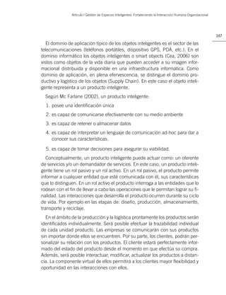 Artìculo | Gestión de Espacios Inteligentes: Fortaleciendo la Interacción Humana Organizacional




                                                                                                                 147

   El dominio de aplicación típico de los objetos inteligentes es el sector de las
telecomunicaciones (teléfonos portátiles, dispositivo GPS, PDA, etc.). En el
dominio informático los objetos inteligentes o smart objects (Cea, 2006) son
vistos como objetos de la vida diaria que pueden acceder a su imagen infor-
macional distribuida y disponible en una infraestructura informática. Como
dominio de aplicación, en plena efervescencia, se distingue el dominio pro-
ductivo y logístico de los objetos (Supply Chain). En este caso el objeto inteli-
gente representa a un producto inteligente.
  Según Mc Farlane (2002), un producto inteligente:
  1. posee una identiﬁcación única
  2. es capaz de comunicarse efectivamente con su medio ambiente
  3. es capaz de retener o almacenar datos
  4. es capaz de interpretar un lenguaje de comunicación ad-hoc para dar a
     conocer sus características.

  5. es capaz de tomar decisiones para asegurar su viabilidad.
   Conceptualmente, un producto inteligente puede actuar como: un oferente
de servicios y/o un demandador de servicios. En este caso, un producto inteli-
gente tiene un rol pasivo y un rol activo. En un rol pasivo, el producto permite
informar a cualquier entidad que esté comunicada con él, sus características
que lo distinguen. En un rol activo el producto interroga a las entidades que lo
rodean con el ﬁn de llevar a cabo las operaciones que le permitan lograr su ﬁ-
nalidad. Las interacciones que desarrolla el producto ocurren durante su ciclo
de vida. Por ejemplo en las etapas de: diseño, producción, almacenamiento,
transporte y reciclaje.
  En el ámbito de la producción y la logística prontamente los productos serán
identiﬁcados individualmente. Será posible efectuar la trazabilidad individual
de cada unidad producto. Las empresas se comunicarán con sus productos
sin importar donde ellos se encuentren. Por su parte, los clientes, podrán per-
sonalizar su relación con los productos. El cliente estará perfectamente infor-
mado del estado del producto desde el momento en que efectúa su compra.
Además, será posible interactuar, modiﬁcar, actualizar los productos a distan-
cia. La componente virtual de ellos permitirá a los clientes mayor ﬂexibilidad y
oportunidad en las interacciones con ellos.
 