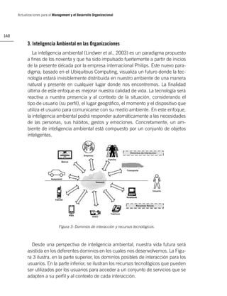 Actualizaciones para el Management y el Desarrollo Organizacional




148

            3. Inteligencia Ambiental en las Organizaciones
               La inteligencia ambiental (Lindwer et al., 2003) es un paradigma propuesto
            a ﬁnes de los noventa y que ha sido impulsado fuertemente a partir de inicios
            de la presente década por la empresa internacional Philips. Este nuevo para-
            digma, basado en el Ubiquitous Computing, visualiza un futuro donde la tec-
            nología estará invisiblemente distribuida en nuestro ambiente de una manera
            natural y presente en cualquier lugar donde nos encontremos. La ﬁnalidad
            última de este enfoque es mejorar nuestra calidad de vida. La tecnología será
            reactiva a nuestra presencia y al contexto de la situación, considerando el
            tipo de usuario (su perﬁl), el lugar geográﬁco, el momento y el dispositivo que
            utiliza el usuario para comunicarse con su medio ambiente. En este enfoque,
            la inteligencia ambiental podrá responder automáticamente a las necesidades
            de las personas, sus hábitos, gestos y emociones. Concretamente, un am-
            biente de inteligencia ambiental está compuesto por un conjunto de objetos
            inteligentes.




                                 Figura 3: Dominios de interacción y recursos tecnológicos.



              Desde una perspectiva de inteligencia ambiental, nuestra vida futura será
            asistida en los deferentes dominios en los cuales nos desenvolvemos. La Figu-
            ra 3 ilustra, en la parte superior, los dominios posibles de interacción para los
            usuarios. En la parte inferior, se ilustran los recursos tecnológicos que pueden
            ser utilizados por los usuarios para acceder a un conjunto de servicios que se
            adapten a su perﬁl y al contexto de cada interacción.
 