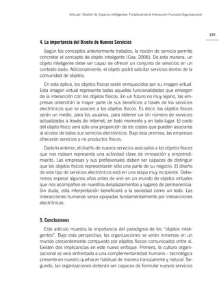 Artìculo | Gestión de Espacios Inteligentes: Fortaleciendo la Interacción Humana Organizacional




                                                                                                                    149

4. La importancia del Diseño de Nuevos Servicios
  Según los conceptos anteriormente tratados, la noción de servicio permite
concretar el concepto de objeto inteligente (Cea, 2006). De esta manera, un
objeto inteligente debe ser capaz de ofrecer un conjunto de servicios en un
contexto dado. Adicionalmente, el objeto podrá solicitar servicios dentro de la
comunidad de objetos.
   En esta óptica, los objetos físicos serán enriquecidos por su imagen virtual.
Esta imagen virtual representa todas aquellas funcionalidades que emergen
de la interacción con los objetos físicos. En un futuro no muy lejano, las em-
presas obtendrán la mayor parte de sus beneﬁcios a través de los servicios
electrónicos que se asocien a los objetos físicos. Es decir, los objetos físicos
serán un medio, para los usuarios, para obtener un sin número de servicios
actualizados a través de Internet, en todo momento y en todo lugar. El costo
del objeto físico será sólo una proporción de los costos que pueden asociarse
al acceso de todos sus servicios electrónicos. Bajo esta premisa, las empresas
ofrecerán servicios y no productos físicos.
  Dado lo anterior, el diseño de nuevos servicios asociados a los objetos físicos
que nos rodean representa una actividad clave de innovación y emprendi-
miento. Las empresas y sus profesionales deben ser capaces de distinguir
que los objetos físicos representarán sólo una parte de su negocio. El diseño
de este tipo de servicios electrónicos está en una etapa muy incipiente. Debe-
remos esperar algunos años antes de vivir en un mundo de objetos virtuales
que nos acompañen en nuestros desplazamientos y lugares de permanencia.
Sin duda, esta interpretación beneﬁciará a la sociedad como un todo. Las
interacciones humanas serán apoyadas fundamentalmente por interacciones
electrónicas.


5. Conclusiones
  Este artículo muestra la importancia del paradigma de los “objetos inteli-
gentes”. Bajo esta perspectiva, las organizaciones se verán inmersas en un
mundo crecientemente compuesto por objetos físicos comunicados entre sí.
Existen dos implicancias en este nuevo enfoque. Primero, la cultura organi-
zacional se verá enfrentada a una complementariedad humano – tecnológica
presente en nuestro quehacer habitual de manera transparente y natural. Se-
gundo, las organizaciones deberán ser capaces de formular nuevos servicios
 