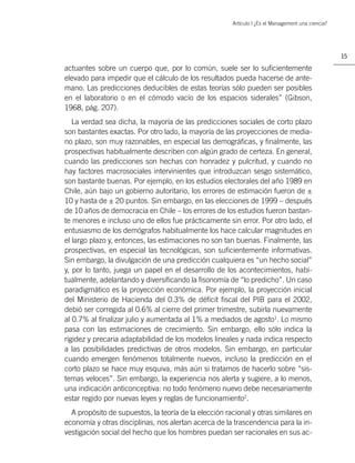 Artículo | ¿Es el Management una ciencia?




                                                                                                   15

actuantes sobre un cuerpo que, por lo común, suele ser lo suﬁcientemente
elevado para impedir que el cálculo de los resultados pueda hacerse de ante-
mano. Las predicciones deducibles de estas teorías sólo pueden ser posibles
en el laboratorio o en el cómodo vacío de los espacios siderales” (Gibson,
1968, pág. 207).
   La verdad sea dicha, la mayoría de las predicciones sociales de corto plazo
son bastantes exactas. Por otro lado, la mayoría de las proyecciones de media-
no plazo, son muy razonables, en especial las demográﬁcas, y ﬁnalmente, las
prospectivas habitualmente describen con algún grado de certeza. En general,
cuando las predicciones son hechas con honradez y pulcritud, y cuando no
hay factores macrosociales intervinientes que introduzcan sesgo sistemático,
son bastante buenas. Por ejemplo, en los estudios electorales del año 1989 en
Chile, aún bajo un gobierno autoritario, los errores de estimación fueron de ±
10 y hasta de ± 20 puntos. Sin embargo, en las elecciones de 1999 – después
de 10 años de democracia en Chile – los errores de los estudios fueron bastan-
te menores e incluso uno de ellos fue prácticamente sin error. Por otro lado, el
entusiasmo de los demógrafos habitualmente los hace calcular magnitudes en
el largo plazo y, entonces, las estimaciones no son tan buenas. Finalmente, las
prospectivas, en especial las tecnológicas, son suﬁcientemente informativas.
Sin embargo, la divulgación de una predicción cualquiera es “un hecho social”
y, por lo tanto, juega un papel en el desarrollo de los acontecimientos, habi-
tualmente, adelantando y diversiﬁcando la ﬁsonomía de “lo predicho”. Un caso
paradigmático es la proyección económica. Por ejemplo, la proyección inicial
del Ministerio de Hacienda del 0.3% de déﬁcit ﬁscal del PIB para el 2002,
debió ser corregida al 0.6% al cierre del primer trimestre, subirla nuevamente
al 0.7% al ﬁnalizar julio y aumentada al 1% a mediados de agosto1. Lo mismo
pasa con las estimaciones de crecimiento. Sin embargo, ello sólo indica la
rigidez y precaria adaptabilidad de los modelos lineales y nada indica respecto
a las posibilidades predictivas de otros modelos. Sin embargo, en particular
cuando emergen fenómenos totalmente nuevos, incluso la predicción en el
corto plazo se hace muy esquiva, más aún si tratamos de hacerlo sobre “sis-
temas veloces”. Sin embargo, la experiencia nos alerta y sugiere, a lo menos,
una indicación anticonceptiva: no todo fenómeno nuevo debe necesariamente
estar regido por nuevas leyes y reglas de funcionamiento2.
  A propósito de supuestos, la teoría de la elección racional y otras similares en
economía y otras disciplinas, nos alertan acerca de la trascendencia para la in-
vestigación social del hecho que los hombres puedan ser racionales en sus ac-
 