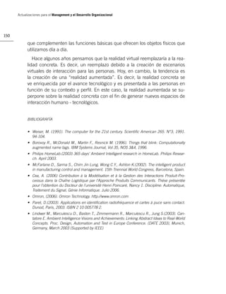 Actualizaciones para el Management y el Desarrollo Organizacional




150

            que complementen las funciones básicas que ofrecen los objetos físicos que
            utilizamos día a día.
               Hace algunos años pensamos que la realidad virtual reemplazaría a la rea-
            lidad concreta. Es decir, un reemplazo debido a la creación de escenarios
            virtuales de interacción para las personas. Hoy, en cambio, la tendencia es
            la creación de una “realidad aumentada”. Es decir, la realidad concreta se
            ve enriquecida por el avance tecnológico y es presentada a las personas en
            función de su contexto y perﬁl. En este caso, la realidad aumentada se su-
            perpone sobre la realidad concreta con el ﬁn de generar nuevos espacios de
            interacción humano - tecnológicos.


            BIBLIOGRAFÍA


            • Weiser, M. (1991). The computer for the 21st century. Scientiﬁc American 265. N°3, 1991.
              94-104.
            • Borovoy R., McDonald M., Martin F., Resnick M. (1996). Things that blink: Computationally
              augmented name tags. IBM Systems Journal, Vol 35, NOS 3&4, 1996.
            • Philips HomeLab.(2003) 365 days’ Ambient Intelligent research in HomeLab. Philips Resear-
              ch. April 2003.
            • McFarlane D., Sarma S., Chirn Jin Lung, Wong C.Y., Ashton K.(2002). The intelligent product
              in manufacturing control and management. 15th Triennial World Congress, Barcelona, Spain.
            • Cea, A. (2006) Contribution à la Modélisation et à la Gestion des Interactions Produit-Pro-
              cessus dans la Chaîne Logistique par l’Approche Produits Communicants. Thèse présentée
              pour l’obtention du Docteur de l’université Henri Poincaré, Nancy 1. Discipline: Automatique,
              Traitement du Signal, Génie Informatique. Julio 2006.
            • Omron, (2006). Omron Technology. http://www.omron.com
            • Paret, D.(2003). Applications en identiﬁcation radiofréquence et cartes à puce sans contact.
              Dunod, Paris, 2003. ISBN 2 10 005778 2.
            • Lindwer M., Marculescu D., Basten T., Zimmermann R., Marculescu R., Jung S.(2003). Can-
              tatore E. Ambient Intelligence Visions and Achievements: Linking Abstract Ideas to Real-World
              Concepts. Proc. Design, Automation and Test in Europe Conference. (DATE 2003), Munich,
              Germany, March 2003 (Supported by IEEE)
 