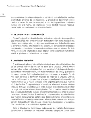Actualizaciones para el Management y el Desarrollo Organizacional




152

            importancia que tiene la relación entre el trabajo decente y la familia, median-
            te el estudio empírico de sus relaciones. El propósito es determinar en qué
            medida el trabajo decente tiene una incidencia directa y positiva sobre la vida
            familiar y si, a la inversa, los empleos de menor calidad impactan negativa-
            mente sobre las condiciones de vida de la familia.


            I. CONCEPTOS Y FUENTES DE INFORMACION
               En noción de calidad de vida familiar utilizada en este estudio se considera
            dos dimensiones. Así, en la dimensión de la satisfacción de las necesidades
            básicas se considera a las condiciones materiales de vida de las familias y en
            la dimensión referida a las necesidades sociales, se considera sólo el aspecto
            relacionado con la calidad de las relaciones al interior de las mismas. En deﬁ-
            nitiva, el concepto empleado en estas páginas tiene un carácter multidimen-
            sional, al igual que el de la calidad del empleo.


            A. La calidad de vida familiar
               El análisis realizado sobre la calidad material de vida y la calidad del empleo
            de las familias en Chile se basa en los datos de la Encuesta CASEN 2000 e
            incluye sólo a los(as) trabajadores(as) que son jefes(as) de hogar de familias
            biparentales y monoparentales, con hijos menores de 18 años y que residen
            en zonas urbanas. Se formulan las siguientes precisiones al respecto. En pri-
            mer lugar, se utiliza la deﬁnición de jefe(a) de hogar de la Encuesta CASEN,
            que lo deﬁne como la persona que aparece como el principal proveedor del
            núcleo familiar y, a la vez, es señalado como tal por las personas que viven en
            el núcleo familiar. En segundo lugar, el estudio se reﬁere únicamente a los(as)
            jefes(as) de hogar ocupados y, por ende, quedan excluidos los(as) jefes(as)
            de hogar que se encuentran desempleados. Esta opción se fundamenta en
            que el objetivo del estudio consiste en examinar las relaciones entre la calidad
            del empleo y la vida familiar. Por último, se considera sólo a aquellas familias
            que viven en zonas urbanas. Se tomó esta decisión tomando en cuenta que la
            realidad familiar y laboral en estas áreas, además de representar una alta pro-
            porción de la población total del país, reﬂeja mejor el proceso de urbanización
            que caracteriza a la actual dinámica poblacional.
              Dada la diﬁcultad de dimensionar cada uno de los múltiples factores que
            condicionan la calidad de las relaciones familiares, se optó por utilizar como
 