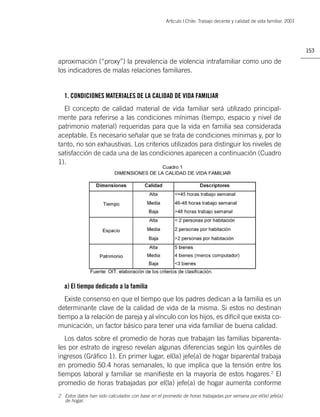 Artìculo | Chile: Trabajo decente y calidad de vida familiar. 2001




                                                                                                                        153

aproximación (“proxy”) la prevalencia de violencia intrafamiliar como uno de
los indicadores de malas relaciones familiares.


  1. CONDICIONES MATERIALES DE LA CALIDAD DE VIDA FAMILIAR
  El concepto de calidad material de vida familiar será utilizado principal-
mente para referirse a las condiciones mínimas (tiempo, espacio y nivel de
patrimonio material) requeridas para que la vida en familia sea considerada
aceptable. Es necesario señalar que se trata de condiciones mínimas y, por lo
tanto, no son exhaustivas. Los criterios utilizados para distinguir los niveles de
satisfacción de cada una de las condiciones aparecen a continuación (Cuadro
1).




  a) El tiempo dedicado a la familia
   Existe consenso en que el tiempo que los padres dedican a la familia es un
determinante clave de la calidad de vida de la misma. Si estos no destinan
tiempo a la relación de pareja y al vínculo con los hijos, es difícil que exista co-
municación, un factor básico para tener una vida familiar de buena calidad.
   Los datos sobre el promedio de horas que trabajan las familias biparenta-
les por estrato de ingreso revelan algunas diferencias según los quintiles de
ingresos (Gráﬁco 1). En primer lugar, el(la) jefe(a) de hogar biparental trabaja
en promedio 50.4 horas semanales, lo que implica que la tensión entre los
tiempos laboral y familiar se maniﬁeste en la mayoría de estos hogares.2 El
promedio de horas trabajadas por el(la) jefe(a) de hogar aumenta conforme
2 Estos datos han sido calculados con base en el promedio de horas trabajadas por semana por el(la) jefe(a)
  de hogar.
 
