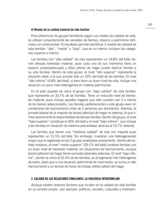 Artìculo | Chile: Trabajo decente y calidad de vida familiar. 2001




                                                                                                                 157

  d) Niveles de la calidad material de vida familiar
   Para diferenciar los grupos familiares según sus niveles de calidad de vida,
se utilizan conjuntamente las variables de tiempo, espacio y patrimonio deﬁ-
nidas con anterioridad. El resultado permite identiﬁcar 3 niveles de calidad de
vida familiar: “alta”, “media” y “baja”, que en su interior incluyen las catego-
rías superior e inferior.
   Las familias con “alta calidad” de vida representan un 14.8% del total, tie-
nen elevado bienestar material, pues cada uno de sus miembros tiene un
espacio propio/adecuado y el(la) jefe(a) de hogar puede dedicar tiempo a
su vida familiar. Dentro de este grupo, el nivel “alto superior” representa la
situación ideal, a la que accede sólo un 10% del total de las familias. El nivel
“alto inferior” (4.8% del total), si bien tiene un buen nivel de vida, incluye una
situación un poco más heterogénea en materia patrimonial.
   En el polo opuesto se ubica el grupo con “baja calidad” de vida familiar,
que representa un 33.7% de las familias. Tiene un reducido nivel de bienes-
tar material, pues incluye aquellos hogares que sólo cuentan con 3 o menos
de los bienes seleccionados. Las familias pertenecientes a este grupo viven en
condiciones de hacinamiento (más de 2 personas por dormitorio). Además, la
jornada laboral de la mayoría de los(as) jefes(as) de hogar es extensa, lo que li-
mita severamente la disponibilidad de tiempo familiar. Dentro del grupo, el nivel
“bajo-superior” constituye el 20% del total y el nivel “bajo-inferior”, que incluye
a las familias en situación de extrema precariedad, alcanza al 13.7% restante.
   Las familias que tienen una “mediana calidad” de vida son mayoría pues
representan un 51.5% del total. Sin embargo, muestran una heterogeneidad
mayor que la registrada en los 2 grupos analizados previamente. Dentro del es-
trato mediano, el nivel “medio-superior” (29.1% del total) contiene familias con
un buen nivel de bienestar material, sin situaciones de hacinamiento, aunque
los(as) jefes(as) de hogar tienen jornadas laborales extensas. El nivel “bajo-infe-
rior”, donde se ubica el 22.4% de las familias, es el segmento más heterogéneo
de todos, dado que a una situación patrimonial de nivel medio, se suma un alto
hacinamiento y un exceso de horas de trabajo del(la) jefe(a) del hogar.


  2. CALIDAD DE LAS RELACIONES FAMILIARES: LA VIOLENCIA INTRAFAMILIAR
  Aunque existen diversos factores que inciden en la calidad de vida familiar
en un sentido amplio –por ejemplo, políticos, sociales, culturales y medioam-
 