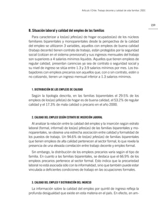 Artìculo | Chile: Trabajo decente y calidad de vida familiar. 2001




                                                                                                               159

B. Situación laboral y calidad del empleo de las familias
   Para caracterizar a los(as) jefes(as) de hogar ocupados(as) de los núcleos
familiares biparentales y monoparentales desde la perspectiva de la calidad
del empleo se utilizaron 3 variables, aquellos con empleos de buena calidad
(trabajo decente) tienen contrato de trabajo, están protegidos por la seguridad
social (cotizan en el sistema previsional) y sus ingresos mensuales del trabajo
son superiores a 4 salarios mínimos líquidos. Aquellos que tienen empleos de
regular calidad, presentan carencias ya sea de contrato o seguridad social y
su nivel de ingreso se sitúa entre 1.3 y 3.9 salarios mínimos por mes. Los tra-
bajadores con empleos precarios son aquellos que, con o sin contrato, estén o
no cotizando, tienen un ingreso mensual inferior a 1.3 salarios mínimos.


  1. DISTRIBUCIÓN DE LOS EMPLEOS DE CALIDAD

  Según la tipología descrita, en las familias biparentales el 29.5% de los
empleos de los(as) jefe(as) de hogar es de buena calidad, el 53.2% de regular
calidad y el 17.3% de mala calidad o precario en el año 2000.


  2. CALIDAD DEL EMPLEO SEGÚN ESTRATO DE INSERCIÓN LABORAL

  Al analizar la relación entre la calidad del empleo y la inserción según estrato
laboral (formal, informal) de los(as) jefes(as) de las familias biparentales y mo-
noparentales, se observa una estrecha asociación entre calidad y formalidad de
los puestos de trabajo. Un 94.6% de los(as) jefes(as) de familias biparentales
que tienen empleos de alta calidad pertenecen al sector formal, lo que revela la
presencia de una elevada correlación entre trabajo decente y empleo formal.
  Sin embargo, la distribución de los empleos precarios varía según el tipo de
familia. En cuanto a las familias biparentales, se destaca que el 66.9% de los
empleos precarios pertenece al sector formal. Esto indica que la precariedad
laboral no está asociada sólo con la informalidad, sino que también puede estar
vinculada a deﬁcientes condiciones de trabajo en las ocupaciones formales.


  3. CALIDAD DEL EMPLEO Y DISTRIBUCIÓN DEL INGRESO

  La información sobre la calidad del empleo por quintil de ingreso reﬂeja la
profunda desigualdad que existe en esta materia en el país. En efecto, en am-
 
