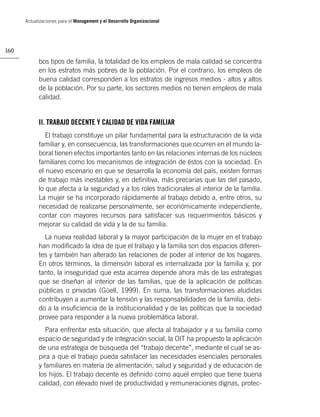 Actualizaciones para el Management y el Desarrollo Organizacional




160

            bos tipos de familia, la totalidad de los empleos de mala calidad se concentra
            en los estratos más pobres de la población. Por el contrario, los empleos de
            buena calidad corresponden a los estratos de ingresos medios - altos y altos
            de la población. Por su parte, los sectores medios no tienen empleos de mala
            calidad.


            II. TRABAJO DECENTE Y CALIDAD DE VIDA FAMILIAR
               El trabajo constituye un pilar fundamental para la estructuración de la vida
            familiar y, en consecuencia, las transformaciones que ocurren en el mundo la-
            boral tienen efectos importantes tanto en las relaciones internas de los núcleos
            familiares como los mecanismos de integración de éstos con la sociedad. En
            el nuevo escenario en que se desarrolla la economía del país, existen formas
            de trabajo más inestables y, en deﬁnitiva, más precarias que las del pasado,
            lo que afecta a la seguridad y a los roles tradicionales al interior de la familia.
            La mujer se ha incorporado rápidamente al trabajo debido a, entre otros, su
            necesidad de realizarse personalmente, ser económicamente independiente,
            contar con mayores recursos para satisfacer sus requerimientos básicos y
            mejorar su calidad de vida y la de su familia.
              La nueva realidad laboral y la mayor participación de la mujer en el trabajo
            han modiﬁcado la idea de que el trabajo y la familia son dos espacios diferen-
            tes y también han alterado las relaciones de poder al interior de los hogares.
            En otros términos, la dimensión laboral es internalizada por la familia y, por
            tanto, la inseguridad que esta acarrea depende ahora más de las estrategias
            que se diseñan al interior de las familias, que de la aplicación de políticas
            públicas o privadas (Güell, 1999). En suma, las transformaciones aludidas
            contribuyen a aumentar la tensión y las responsabilidades de la familia, debi-
            do a la insuﬁciencia de la institucionalidad y de las políticas que la sociedad
            provee para responder a la nueva problemática laboral.
               Para enfrentar esta situación, que afecta al trabajador y a su familia como
            espacio de seguridad y de integración social, la OIT ha propuesto la aplicación
            de una estrategia de búsqueda del “trabajo decente”, mediante el cual se as-
            pira a que el trabajo pueda satisfacer las necesidades esenciales personales
            y familiares en materia de alimentación, salud y seguridad y de educación de
            los hijos. El trabajo decente es deﬁnido como aquel empleo que tiene buena
            calidad, con elevado nivel de productividad y remuneraciones dignas, protec-
 