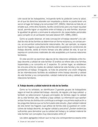 Artìculo | Chile: Trabajo decente y calidad de vida familiar. 2001




                                                                                                                 161

ción social de los trabajadores, incluyendo tanto la jubilación como la salud;
en el que los derechos laborales son respetados y donde se pueda tener una
voz en el lugar de trabajo y la comunidad (OIT, 2002b). Además se trata de un
empleo que, entre otros factores, facilite condiciones para una mayor equidad
social, permita lograr un equilibrio entre el trabajo y la vida familiar, alcanzar
la igualdad de género y promueva la adquisición de capacidades personales
para competir en el cambiante mercado laboral (OIT, 1999 y 2001).
   Como se puede observar, en esta concepción el trabajo decente4 y la cali-
dad de vida de las familias se determinan en forma recíproca y, en consecuen-
cia, se encuentran estrechamente relacionados. Así, por ejemplo, se espera
que en los hogares cuyo jefe(a) de familia esté ocupado(a) en condiciones de
trabajo decente, exista al mismo tiempo una alta calidad de vida, la que se
expresa en condiciones materiales de vida aceptables y en buenas relaciones
familiares.
  En esta sección se examinan algunas de las relaciones señaladas entre tra-
bajo decente y calidad de vida familiar. El análisis se reﬁere sólo a las familias
biparentales y se concentra en 2 aspectos. En primer lugar, se establecen
los vínculos entre los niveles de calidad material de vida familiar y los corres-
pondientes al trabajo. Enseguida, se trata de presentar una visión integrada
de las interrelaciones factibles de establecer entre trabajo decente y calidad
de vida familiar y sus componentes: calidad material de vida y calidad de las
relaciones familiares.


A. Trabajo decente y calidad material de vida de las familias
  Como se ha señalado, se identiﬁcaron 3 grandes grupos de trabajadores
según el nivel de calidad del trabajo –decente, de regular y de baja calidad– y
también se seleccionaron 3 grupos principales de familias según la calidad
de su vida familiar, alta, mediana y baja calidad. La información que aportan
ambas formas de distribución contribuye a entregar una primera explicación a
las preguntas básicas que se ha formulado este estudio: ¿Qué calidad material
de vida tienen los hogares cuyo jefe(a) de familia está ocupado(a) en condi-
ciones de trabajo decente, de regular calidad y precarios? ¿Existen evidencias
suﬁcientes para demostrar que la calidad del trabajo y la calidad material de
vida familiar son conceptos muy relacionados entre sí?
  Los datos agregados indican que no hay una correspondencia exacta entre
4 Empleo de “alta calidad” en este texto.
 