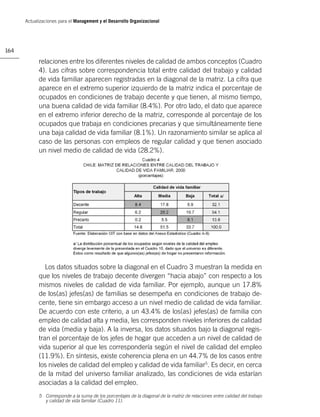 Actualizaciones para el Management y el Desarrollo Organizacional




164

            relaciones entre los diferentes niveles de calidad de ambos conceptos (Cuadro
            4). Las cifras sobre correspondencia total entre calidad del trabajo y calidad
            de vida familiar aparecen registradas en la diagonal de la matriz. La cifra que
            aparece en el extremo superior izquierdo de la matriz indica el porcentaje de
            ocupados en condiciones de trabajo decente y que tienen, al mismo tiempo,
            una buena calidad de vida familiar (8.4%). Por otro lado, el dato que aparece
            en el extremo inferior derecho de la matriz, corresponde al porcentaje de los
            ocupados que trabaja en condiciones precarias y que simultáneamente tiene
            una baja calidad de vida familiar (8.1%). Un razonamiento similar se aplica al
            caso de las personas con empleos de regular calidad y que tienen asociado
            un nivel medio de calidad de vida (28.2%).




               Los datos situados sobre la diagonal en el Cuadro 3 muestran la medida en
            que los niveles de trabajo decente divergen “hacia abajo” con respecto a los
            mismos niveles de calidad de vida familiar. Por ejemplo, aunque un 17.8%
            de los(as) jefes(as) de familias se desempeña en condiciones de trabajo de-
            cente, tiene sin embargo acceso a un nivel medio de calidad de vida familiar.
            De acuerdo con este criterio, a un 43.4% de los(as) jefes(as) de familia con
            empleo de calidad alta y media, les corresponden niveles inferiores de calidad
            de vida (media y baja). A la inversa, los datos situados bajo la diagonal regis-
            tran el porcentaje de los jefes de hogar que acceden a un nivel de calidad de
            vida superior al que les correspondería según el nivel de calidad del empleo
            (11.9%). En síntesis, existe coherencia plena en un 44.7% de los casos entre
            los niveles de calidad del empleo y calidad de vida familiar5. Es decir, en cerca
            de la mitad del universo familiar analizado, las condiciones de vida estarían
            asociadas a la calidad del empleo.
            5 Corresponde a la suma de los porcentajes de la diagonal de la matriz de relaciones entre calidad del trabajo
              y calidad de vida familiar (Cuadro 11).
 