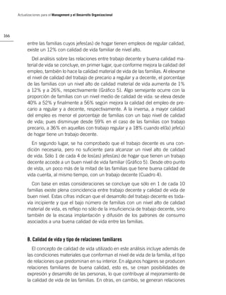 Actualizaciones para el Management y el Desarrollo Organizacional




166

            entre las familias cuyos jefes(as) de hogar tienen empleos de regular calidad,
            existe un 12% con calidad de vida familiar de nivel alto.
               Del análisis sobre las relaciones entre trabajo decente y buena calidad ma-
            terial de vida se concluye, en primer lugar, que conforme mejora la calidad del
            empleo, también lo hace la calidad material de vida de las familias. Al elevarse
            el nivel de calidad del trabajo de precario a regular y a decente, el porcentaje
            de las familias con un nivel alto de calidad material de vida aumenta de 1%
            a 12% y a 26%, respectivamente (Gráﬁco 5). Algo semejante ocurre con la
            proporción de familias con un nivel medio de calidad de vida: se eleva desde
            40% a 52% y ﬁnalmente a 56% según mejora la calidad del empleo de pre-
            cario a regular y a decente, respectivamente. A la inversa, a mayor calidad
            del empleo es menor el porcentaje de familias con un bajo nivel de calidad
            de vida; pues disminuye desde 59% en el caso de las familias con trabajo
            precario, a 36% en aquellas con trabajo regular y a 18% cuando el(la) jefe(a)
            de hogar tiene un trabajo decente.
              En segundo lugar, se ha comprobado que el trabajo decente es una con-
            dición necesaria, pero no suﬁciente para alcanzar un nivel alto de calidad
            de vida. Sólo 1 de cada 4 de los(as) jefes(as) de hogar que tienen un trabajo
            decente accede a un buen nivel de vida familiar (Gráﬁco 5). Desde otro punto
            de vista, un poco más de la mitad de las familias que tiene buena calidad de
            vida cuenta, al mismo tiempo, con un trabajo decente (Cuadro 4).
              Con base en estas consideraciones se concluye que sólo en 1 de cada 10
            familias existe plena coincidencia entre trabajo decente y calidad de vida de
            buen nivel. Estas cifras indican que el desarrollo del trabajo decente es toda-
            vía incipiente y que el bajo número de familias con un nivel alto de calidad
            material de vida, es reﬂejo no sólo de la insuﬁciencia de trabajo decente, sino
            también de la escasa implantación y difusión de los patrones de consumo
            asociados a una buena calidad de vida entre las familias.


            B. Calidad de vida y tipo de relaciones familiares
               El concepto de calidad de vida utilizado en este análisis incluye además de
            las condiciones materiales que conforman el nivel de vida de la familia, el tipo
            de relaciones que predominan en su interior. En algunos hogares se producen
            relaciones familiares de buena calidad, esto es, se crean posibilidades de
            expresión y desarrollo de las personas, lo que contribuye al mejoramiento de
            la calidad de vida de las familias. En otras, en cambio, se generan relaciones
 