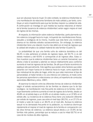 Artìculo | Chile: Trabajo decente y calidad de vida familiar. 2001




                                                                                                            167

que son abusivas hacia la mujer. En este contexto, la violencia intrafamiliar es
una manifestación de relaciones familiares de mala calidad y, por tanto, cons-
tituye un serio impedimento para que las familias mejoren su calidad de vida.
A continuación se investiga en qué medida las buenas relaciones al interior
de la familia (ausencia de violencia intrafamiliar) varían según mejora el nivel
de ingreso de las mismas.
   Al respecto, la información sobre violencia intrafamiliar, particularmente so-
bre violencia conyugal hacia la mujer, incluyendo las manifestaciones físicas,
sexuales y sicológicas de la misma, muestra que esta tiene una incidencia
diversa en los distintos estratos socioeconómicos. Sin embargo, la violencia
intrafamiliar tiene una relación mucho más débil con el nivel de ingresos que
la calidad del empleo o la calidad material de vida familiar (Cuadro 5).
   La probabilidad de que una familia sufra de violencia doméstica es del
56.4% si esta pertenece al estrato de ingresos bajos, del 50.7% si es del
estrato mediano y del 43.9% si corresponde al de ingresos altos. Estas ci-
fras muestran que la violencia intrafamiliar tiene un carácter transversal, que
afecta a toda la sociedad y además se reduce relativamente poco conforme
aumenta el nivel de ingresos de las familias. De allí que el factor económico la
explique sólo parcialmente. Esto signiﬁca que existen otros factores que están
pesando con mayor fuerza en la violencia hacia la mujer, como aspectos de
tipo individual de los jefes de hogar, entre los que cabe mencionar el tipo de
personalidad, el haber tenido o no una infancia con violencia, el modo como
las personas aprendieron a relacionarse con otros y el repertorio de conductas
aprendidas (Martínez y otros, 1997).
  Al examinar la relación entre las diferentes formas de violencia intrafamiliar
según el estrato socioeconómico de las familias se observa que la de tipo
sicológico –la manifestación más frecuente de violencia en la familia– dismi-
nuye levemente conforme aumenta el nivel de ingreso de la familia, desde un
45.8% en el estrato bajo a un 41.8% en el estrato medio y a un 37.8% en el
estrato alto. La incidencia de la violencia física tiene una evolución diferente
por estrato de ingresos, pues cae entre el nivel bajo (30.2%), a un 27.1% en
el medio y sube de nuevo a un 30.2% en el nivel alto. Aunque la violencia
sexual no es demasiado frecuente en la población, su incidencia disminuye
rápidamente al mejorar el nivel de ingresos de la familia en comparación con
las otras formas de violencia. La violencia sexual afecta a un 15.9% de las
familias más pobres, porcentaje que se reduce a casi la mitad (8.7%) en el
caso de los núcleos de altos ingresos.
 