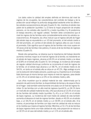 Artìculo | Chile: Trabajo decente y calidad de vida familiar. 2001




                                                                                                            169

   Los datos sobre la calidad del empleo deﬁnida en términos del nivel de
ingreso de los ocupados, las características del contrato de trabajo y de la
protección social reﬂejan la profunda desigualdad existente entre los diferen-
tes estratos socioeconómicos del país (Cuadro 5). Así, mientras el estrato más
pobre de la población (quintiles 1 y 2) tiene la mayor proporción de empleo
precario, en los estratos alto (quintil 5) y medio (quintiles 3 y 4) predomina
el trabajo decente y de regular calidad. También debe considerarse que el
nivel de ingreso de las familias varía considerablemente entre los estratos so-
cioeconómicos. Al respecto, las cifras indican que el ingreso del jefe de hogar
del estrato bajo es equivalente a un 1/3 del promedio, el del estrato medio a
2/3 del promedio, en cambio el del estrato de ingresos altos es casi 3 veces
el promedio. Esto signiﬁca que el ingreso de las familias más ricas supera en
10 veces al de las familias más pobres y 5 veces al de las familias de ingresos
medios (Cuadro 5).
   Desde otra perspectiva, se observa que la importancia del trabajo decente
aumenta mientras mayor es el nivel de ingreso de la familia: es inexistente en
el estrato de bajos ingresos, alcanza al 45.5% en el estrato medio y se eleva
al 52.8% en el estrato alto (Cuadro 5). Sin embargo, la incidencia del empleo
de regular calidad disminuye conforme se incrementa el nivel de ingreso de
la familia: en el estrato bajo alcanza a un 58.7%, en el estrato medio es de
54.5%, en tanto en el estrato alto se sitúa en un 47.2%. Algo análogo ocurre
con la evolución del empleo precario, puesto que su importancia en el empleo
total disminuye al mismo tiempo que mejora el nivel de ingresos: pasa desde
un 41.3% en el estrato bajo a un 0% en los estratos medio y alto.
  Las cifras muestran que la calidad material de vida –determinada por la
posesión de patrimonio familiar, la disponibilidad de tiempo y de espacio físico
en el hogar– está también estrechamente vinculada con el nivel de ingreso fa-
miliar. En las familias con un alto nivel de ingresos (quintil 5), un 34.1% tiene
un nivel alto de calidad material de vida, cifra que alcanza al 13.3% en el caso
de las familias del estrato medio (quintiles 3 y 4) y a un 3.4% en el estrato
de bajos ingresos. La incidencia del nivel medio de calidad de vida también
aumenta al elevarse el nivel de ingreso familiar: desde un 45.5% en el estrato
bajo, a un 54.2% en el estrato medio y a un 54.9% en el estrato alto. A la
inversa, el porcentaje de familias con bajo nivel de calidad de vida se reduce
en la medida que mejora el ingreso familiar. Mientras un 51.1% de las familias
de bajos ingresos tiene una mala calidad de vida, esta proporción se reduce a
un 32.5% en el caso del estrato medio y a un 11% en el estrato alto.
 