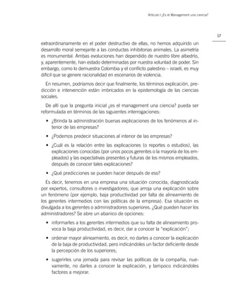Artículo | ¿Es el Management una ciencia?




                                                                                                17

extraordinariamente en el poder destructivo de ellas, no hemos adquirido un
desarrollo moral semejante a las conductas inhibitorias animales. La asimetría
es monumental. Ambas evoluciones han dependido de nuestro libre albedrío,
y, aparentemente, han estado determinadas por nuestra voluntad de poder. Sin
embargo, como lo demuestra Colombia y el conﬂicto palestino – israelí, es muy
difícil que se genere racionalidad en escenarios de violencia.
  En resumen, podríamos decir que ﬁnalmente, los términos explicación, pre-
dicción e intervención están imbricados en la epistemología de las ciencias
sociales.
  De allí que la pregunta inicial ¿es el management una ciencia? pueda ser
reformulada en términos de las siguientes interrogaciones:
  • ¿Brinda la administración buenas explicaciones de los fenómenos al in-
    terior de las empresas?
  • ¿Podemos predecir situaciones al interior de las empresas?
  • ¿Cuál es la relación entre las explicaciones (o reportes o estudios), las
    explicaciones conocidas (por unos pocos gerentes o la mayoría de los em-
    pleados) y las expectativas presentes y futuras de los mismos empleados,
    después de conocer tales explicaciones?
  • ¿Qué predicciones se pueden hacer después de eso?
  Es decir, tenemos en una empresa una situación conocida, diagnosticada
por expertos, consultores o investigadores; que arroja una explicación sobre
un fenómeno (por ejemplo, baja productividad por falta de alineamiento de
los gerentes intermedios con las políticas de la empresa). Esa situación es
divulgada a los gerentes o administradores superiores. ¿Qué pueden hacer los
administradores? Se abre un abanico de opciones:
  • informarles a los gerentes intermedios que su falta de alineamiento pro-
    voca la baja productividad, es decir, dar a conocer la “explicación”;
  • ordenar mayor alineamiento, es decir, no darles a conocer la explicación
    de la baja de productividad, pero indicándoles un factor deﬁciente desde
    la percepción de los superiores;
  • sugerirles una jornada para revisar las políticas de la compañía, nue-
    vamente, no darles a conocer la explicación, y tampoco indicándoles
    factores a mejorar.
 