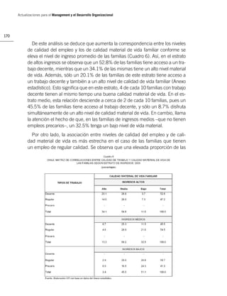 Actualizaciones para el Management y el Desarrollo Organizacional




170

               De este análisis se deduce que aumenta la correspondencia entre los niveles
            de calidad del empleo y los de calidad material de vida familiar conforme se
            eleva el nivel de ingreso promedio de las familias (Cuadro 6). Así, en el estrato
            de altos ingresos se observa que un 52.8% de las familias tiene acceso a un tra-
            bajo decente, mientras que un 34.1% de las mismas tiene un alto nivel material
            de vida. Además, sólo un 20.1% de las familias de este estrato tiene acceso a
            un trabajo decente y también a un alto nivel de calidad de vida familiar (Anexo
            estadístico). Esto signiﬁca que en este estrato, 4 de cada 10 familias con trabajo
            decente tienen al mismo tiempo una buena calidad material de vida. En el es-
            trato medio, esta relación desciende a cerca de 2 de cada 10 familias, pues un
            45.5% de las familias tiene acceso al trabajo decente, y sólo un 8.7% disfruta
            simultáneamente de un alto nivel de calidad material de vida. En cambio, llama
            la atención el hecho de que, en las familias de ingresos medios –que no tienen
            empleos precarios–, un 32.5% tenga un bajo nivel de vida material.
              Por otro lado, la asociación entre niveles de calidad del empleo y de cali-
            dad material de vida es más estrecha en el caso de las familias que tienen
            un empleo de regular calidad. Se observa que una elevada proporción de las
 