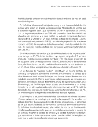 Artìculo | Chile: Trabajo decente y calidad de vida familiar. 2001




                                                                                                            171

mismas alcanza también un nivel medio de calidad material de vida en cada
estrato de ingreso.
   En deﬁnitiva, el acceso al trabajo decente y a una buena calidad de vida
familiar varía según los grupos socioeconómicos. Al respecto, se veriﬁca que
el estrato de ingresos bajos –que representa un 33.4% del total de las familias,
con un ingreso equivalente a un 29% del promedio– tiene las condiciones
laborales más precarias y la peor calidad de vida del conjunto de las fami-
lias (Cuadro 6 y Gráﬁco 6). En estas familias, la tasa de desempleo (12.2%)
más que duplica el promedio (5.8%), una elevada proporción del empleo es
precario (41.3%), la mayoría de éstas tiene un bajo nivel de calidad de vida
(51.1%) y además registran la tasa más elevada de violencia intrafamiliar del
país (56.4%).
   En el otro extremo, las familias que pertenecen al estrato de “ingresos altos”
–que incluye un 23.3% de las familias, cuyo ingreso es igual a 2.9 veces el
promedio– registran un desempleo muy bajo (1%) y la mayor proporción de
los ocupados tiene un trabajo decente (52.8%). Sólo un 20.1% de las familias
tiene, al mismo tiempo, un alto nivel de calidad material de vida y además en
un 56.1% de éstas, se registra buenas relaciones familiares (Cuadro 6).
   En las familias de “ingresos medios” –constituyen un 43.3% del total de
familias y su ingreso es equivalente a un 64% del promedio– la calidad de la
situación ocupacional se caracteriza por una tasa de desempleo cercana a la
mitad del promedio (2.5%), la ausencia de trabajo precario, así como por pro-
porciones elevadas de trabajo decente (45.5%) y de regular calidad (54.5%).
Sin embargo, las familias que tienen acceso simultáneamente a un trabajo
decente y a un alto nivel de vida material representan sólo un 8.7% del total
del estrato. Por otro lado, la incidencia de violencia familiar alcanza al 50.7%,
un nivel semejante al registrado en las familias de bajos ingresos.
   Si se compara la situación de las familias ubicadas en los niveles socioeco-
nómicos extremos, se concluye que mientras la proporción de aquellas con
trabajo decente y buena calidad de vida diverge ampliamente, el porcentaje
de las que están afectadas por la violencia doméstica disminuye levemente.
En deﬁnitiva, la calidad del empleo y la calidad de vida de las familias están
correlacionadas parcialmente, pues en la medida que aumenta el ingreso de
las familias, mejoran la calidad del empleo y la calidad material de vida (aun-
que esta última lo hace con menor rapidez que la calidad del empleo), en
tanto que la violencia intrafamiliar disminuye lentamente.
 