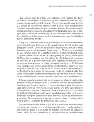 Artìculo | Chile: Trabajo decente y calidad de vida familiar. 2001




                                                                                                           173

  ¿Qué se puede decir del análisis sobre trabajo decente y calidad de vida de
las familias? Se plantean a continuación algunos comentarios sobre los facto-
res que podrían explicar este fenómeno. El primero es que el trabajo decente
y la calidad de vida familiar, además de ser escasos, están desigualmente
distribuidos entre los diferentes grupos sociales. Además, las relaciones entre
ambas variables son muy diferenciadas entre estos grupos, dado que la des-
igual distribución de los recursos y de las oportunidades limitan severamente
las posibilidades de las distintas familias de acceder a empleos de calidad y a
buenas condiciones de vida.
  El segundo comentario se reﬁere a que la correspondencia que existe entre
los niveles de trabajo decente y los de calidad material de vida familiar varía
por grupos sociales. En el caso del estrato de altos ingresos, un 52.8% de las
familias accede al trabajo decente. Sin embargo, un 28.9% tiene una calidad
de vida material medio. En el estrato de ingresos medios, la totalidad de los
ocupados cuenta con un trabajo de buena y/o regular calidad, en tanto un
32.5% de los mismos tiene una baja calidad de vida. Esta asimetría también
se maniﬁesta en el grupo de familias de bajos ingresos, donde un 58.7% de
las mismas tiene acceso a un trabajo de regular calidad y un 26.8% tiene
mala calidad de vida familiar. Sin embargo, en este estrato se observa un caso
especial: a pesar de que un 41.3% de las familias tiene un trabajo precario,
un 16.5% alcanza al mismo tiempo un nivel medio de calidad de vida. Esto
último indica que es posible mejorar la calidad de vida de las familias, incluso
de aquellas que tienen empleos precarios, como se muestra a continuación.
  El tercer comentario, relacionado con el anterior, se reﬁere al efecto de las
políticas sociales, en especial sobre la calidad del consumo de las familias de
bajos ingresos. Como se mostró, el consumo de estas familias tiene un ele-
vado componente de nivel medio, incluso cuando una parte signiﬁcativa de
sus empleos son precarios. En este caso, la explicación podría encontrarse en
las políticas focalizadas del gasto social, pues habrían permitido mejorar sen-
siblemente el ingreso autónomo de estas familias a través de transferencias
y subsidios. Dichos recursos se agregan al ingreso laboral, contribuyendo a
mejorar el nivel y la calidad del consumo de estas familias.
   El cuarto comentario se reﬁere a que en la actualidad las familias de me-
nores ingresos priorizan el consumo antes que el trabajo como factor de mo-
vilidad social, debido a la diﬁcultad de acceder a un puesto de trabajo de
buena calidad. En estas condiciones, el consumo familiar se orienta hacia una
 