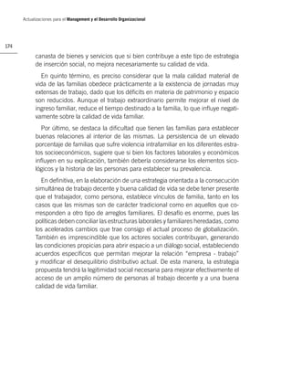 Actualizaciones para el Management y el Desarrollo Organizacional




174

            canasta de bienes y servicios que si bien contribuye a este tipo de estrategia
            de inserción social, no mejora necesariamente su calidad de vida.
              En quinto término, es preciso considerar que la mala calidad material de
            vida de las familias obedece prácticamente a la existencia de jornadas muy
            extensas de trabajo, dado que los déﬁcits en materia de patrimonio y espacio
            son reducidos. Aunque el trabajo extraordinario permite mejorar el nivel de
            ingreso familiar, reduce el tiempo destinado a la familia, lo que inﬂuye negati-
            vamente sobre la calidad de vida familiar.
              Por último, se destaca la diﬁcultad que tienen las familias para establecer
            buenas relaciones al interior de las mismas. La persistencia de un elevado
            porcentaje de familias que sufre violencia intrafamiliar en los diferentes estra-
            tos socioeconómicos, sugiere que si bien los factores laborales y económicos
            inﬂuyen en su explicación, también debería considerarse los elementos sico-
            lógicos y la historia de las personas para establecer su prevalencia.
              En deﬁnitiva, en la elaboración de una estrategia orientada a la consecución
            simultánea de trabajo decente y buena calidad de vida se debe tener presente
            que el trabajador, como persona, establece vínculos de familia, tanto en los
            casos que las mismas son de carácter tradicional como en aquellos que co-
            rresponden a otro tipo de arreglos familiares. El desafío es enorme, pues las
            políticas deben conciliar las estructuras laborales y familiares heredadas, como
            los acelerados cambios que trae consigo el actual proceso de globalización.
            También es imprescindible que los actores sociales contribuyan, generando
            las condiciones propicias para abrir espacio a un diálogo social, estableciendo
            acuerdos especíﬁcos que permitan mejorar la relación “empresa - trabajo”
            y modiﬁcar el desequilibrio distributivo actual. De esta manera, la estrategia
            propuesta tendrá la legitimidad social necesaria para mejorar efectivamente el
            acceso de un amplio número de personas al trabajo decente y a una buena
            calidad de vida familiar.
 