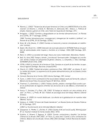 Artìculo | Chile: Trabajo decente y calidad de vida familiar. 2001




                                                                                                                     175
BIBLIOGRAFIA



• Abramo, L. (2002) “Tendencias del empleo femenino en Chile y en el MERCOSUR en los años
  noventa”, en Abramo, L., Infante, R., Marinakis, A., Valenzuela, M.E., Velasco, J., Políticas de
  empleo. Salarios y género en Chile, serie Textos de Capacitación (Santiago, OIT).
• Arriagada, I. (2002) “Cambios y desigualdades en las familias latinoamericanas”, en Revista
  de la CEPAL, Nº 77 (Santiago, CEPAL).
   1998 “Familias latinoamericanas: convergencias y divergencias de modelos y políticas”, en
   Revista de la CEPAL, N° 65 (Santiago, CEPAL).
• Ariza, M. y De Oliveira, O. (2002) Familias en transición y marcos conceptuales en redeﬁni-
  ción, (mimeo).
• Aylwin, M y Durán A.L. (1999) Extensión de la jornada laboral en SERNAM Políticas de igual-
  dad de oportunidades entre mujeres y hombres en el trabajo. 1994-1999 (Santiago, SER-
  NAM).
• Beck, U. (2001) La sociedad del riesgo. Hacia una nueva modernidad. (Barcelona, Paidós).
• Bell, A y otros 2002 Trabajo y familia: ¿conciliación? Seminario-taller: Estrategias de concilia-
  ción, familia y trabajo con perspectiva de género. Olavaria, J. y Céspedes, C. (eds.) (Santiago,
  SERNAM/FLACSO-Chile, CEM).
• CEPAL (1993) La situación de la familia en Chile. Cambios en el perﬁl de las familias: la expe-
  riencia regional (Santiago, Naciones Unidas/CEPAL).
• Chacón, B. (1999) “Calidad del empleo y pobreza en Chile, 1990-1996”, en Infante, R. (ed.)
  La calidad del empleo. La experiencia de los países latinoamericanos y de los Estados Unidos
  (Santiago, OIT).
• Comisión Nacional de la Familia 1993 Informe (Santiago, CNF, mimeo)
• Evans, J. (2001) Firm’s contribution to the reconciliation between work and family life, Labour’s
  Market and Social Policy Occasional Papers Nº 48 (Paris, OECD).
• Friedman, S. y Greenhaus, J. (2001) Trabajo y familia: ¿aliados o enemigos?Qué sucede cuan-
  do los profesionales de negocios enfrentan las decisiones de la vida (México, Universidad de
  Oxford).
• Gracia, F., González, P. y Peiró, J.M. (1992) “El trabajo en relación con otros ámbitos de la
  vida”, en Peiró, J. y Prieto, M. (ed.) Tratado de psicología social del trabajo (Madrid, Editorial
  Síntesis).
• Giddens, A. (2000) Un mundo desbocado. Los efectos de la globalización en nuestras vidas
  (Madrid, Taurus).
• Giddens, A. (1999) “El futuro del Estado benefactor”, en Revista Centro de Estudios Públicos
  N° 74 (Santiago, CEP).
   (1992) La Transformación de la Intimidad (Madrid, Cátedra)
• Gössweiner, V., Pfeiffer, C. y Richter, R. (2001) Quality of life and social quality. Working paper
  N° 12. Austrian Institute for Family studies (Wien, AIFS).
• Gubbins, V., Browne, F, Bagnara, A. (2003) “Familia: innovaciones y desafíos. Las familias
  chilenas en la década 1992-2002”, en Tironi, E y otros (eds.) Cuánto y cómo cambiamos los
  chilenos. Balance de una década. Censos 1992-2002 (Santiago, Instituto Nacional de Estadís-
  ticas).
 