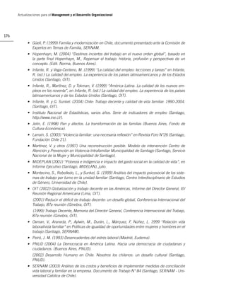 Actualizaciones para el Management y el Desarrollo Organizacional




176
            • Güell, P. (1999) Familia y modernización en Chile, documento presentado ante la Comisión de
              Expertos en Temas de Familia, SERNAM.
            • Hopenhayn, M. (2004) “Destinos inciertos del trabajo en el nuevo orden global”, basado en
              la parte ﬁnal Hopenhayn, M., Repensar el trabajo: historia, profusión y perspectivas de un
              concepto. (Edit. Norma, Buenos Aires).
            • Infante, R. y Vega-Centeno, M. (1999) “La calidad del empleo: lecciones y tareas” en Infante,
              R. (ed.) La calidad del empleo. La experiencia de los países latinoamericanos y de los Estados
              Unidos (Santiago, OIT).
            • Infante, R., Martínez, D. y Tokman, V. (1999) “América Latina. La calidad de los nuevos em-
              pleos en los noventa”, en Infante, R. (ed.) La calidad del empleo. La experiencia de los países
              latinoamericanos y de los Estados Unidos (Santiago, OIT).
            • Infante, R. y G. Sunkel. (2004) Chile: Trabajo decente y calidad de vida familiar. 1990-2004.
              (Santiago, OIT).
            • Instituto Nacional de Estadísticas, varios años. Serie de indicadores de empleo (Santiago,
              http://www.ine.cl/).
            • Jelin, E. (1998) Pan y afectos. La transformación de las familias (Buenos Aires, Fondo de
              Cultura Económica).
            • Larraín, S. (2003) “Violencia familiar: una necesaria reﬂexión” en Revista Foro N°26 (Santiago,
              Fundación Chile 21).
            • Martínez, V. y otros (1997) Una reconstrucción posible. Modelo de intervención Centro de
              Atención y Prevención en Violencia Intrafamiliar Municipalidad de Santiago (Santiago, Servicio
              Nacional de la Mujer y Municipalidad de Santiago).
            • MIDEPLAN (2001) “Pobreza e indigencia e impacto del gasto social en la calidad de vida”, en
              Informe Ejecutivo (Santiago, MIDELAN), julio.
            • Montecino, S., Rebolledo, L., y Sunkel, G. (1999) Análisis del impacto psicosocial de los siste-
              mas de trabajo por turno en la unidad familiar (Santiago, Centro Interdisciplinario de Estudios
              de Género, Universidad de Chile).
            • OIT (2002) Globalización y trabajo decente en las Américas, Informe del Director General, XV
              Reunión Regional Americana (Lima, OIT).
               (2001) Reducir el déﬁcit de trabajo decente: un desafío global, Conferencia Internacional del
               Trabajo, 87a reunión (Ginebra, OIT).
               (1999) Trabajo Decente, Memoria del Director General, Conferencia Internacional del Trabajo,
               87a reunión (Ginebra, OIT).
            • Oxman, V., Araneda, P., Aylwin, M., Durán, L., Márquez, F, Núñez, L. 1999 “Relación vida
              laboral/vida familiar” en Políticas de igualdad de oportunidades entre mujeres y hombres en el
              trabajo (Santiago, SERNAM).
            • Peiró, J. M. (1993) Desencadentes del estrés laboral (Madrid, Eudema).
            • PNUD (2004) La Democracia en América Latina. Hacia una democracia de ciudadanas y
              ciudadanos. (Buenos Aires, PNUD).
               (2002) Desarrollo Humano en Chile. Nosotros los chilenos: un desafío cultural (Santiago,
               PNUD).
            • SERNAM (2003) Análisis de los costos y beneﬁcios de implementar medidas de conciliación
              vida laboral y familiar en la empresa. Documento de Trabajo N° 84 (Santiago, SERNAM - Uni-
              versidad Católica de Chile).
 