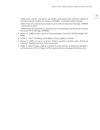 Artìculo | Chile: Trabajo decente y calidad de vida familiar. 2001




                                                                                                                   177
  (2003) Cómo conciliar. Vida laboral, vida familiar. Guía práctica para implantar medidas de
  conciliación familia y trabajo en la empresa (SERNAM - Universidad Católica de Chile).
  (2002) Detección y análisis de la prevalencia de la violencia intrafamiliar (Santiago, SERNAM
  - Universidad de Chile).
  (1999) Análisis de experiencias en empresas sobre compatibilización de vida laboral y familiar.
  Documento Nº 67 (Santiago, SERNAM).
• Sharim, D. (1998) Familia y reparto de responsabilidades, Documento Nº 58 (Santiago, SER-
  NAM).
• Shorter, E. (1977) The Making of the Modern Family, (Inglaterra, Fontana)
• Tokman, V. (2004) Una voz en el camino. Empleo y equidad en América Latina: 40 años de
  búsqueda. (Santiago, Fondo de Cultura Económica).
• Valdés, X. (2001) “Trabajo, sistemas de protección social y familia: los temporeros del Maule”,
  en Proposiciones Nº 32, El Trabajo en Chile. Aportes desde la Investigación (Ediciones Sur).
 