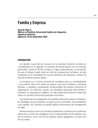 179



Familia y Empresa
Gerardo Vega C.
MBA en la Pontiﬁcia Universidad Católica de Valparaíso
Ingeniero Comercial
Agente de 18 de Septiembre CCAF




INTRODUCCIÓN
  Un desafío crucial del ser humano en la sociedad moderna consiste en
compatibilizar en su agenda, la creciente demanda laboral con sus tiempos
personales, donde la familia cumple un lugar preponderante. La sensación
de que el trabajo invade cada vez más las ocupaciones familiares, se está
instalando en la mentalidad de muchos directivos de empresas, mientras la
solución al dilema parece lejana.
  La empresa en sí misma necesita de resultados para su sustentabilidad
y crecimiento. Pero el ﬁn debe ser abarcar más que la utilidad y orientarse
también, a satisfacer necesidades fundamentales de quienes componen la
organización. En deﬁnitiva: ¿existe una verdadera disyuntiva entre familia y
empresa? La respuesta es negativa. Un alto rendimiento laboral no debe sig-
niﬁcar un sacriﬁcio del tiempo dedicado a la familia.
   Las familias de los trabajadores son también elementos clave en el desarro-
llo estratégico de las empresas, al igual que los accionistas, los proveedores
y los clientes. Así, también es posible aplicar herramientas de management
al hogar
   Nuevos tiempos corren en al ámbito empresarial. La familia ya no puede ser
vista como un ente casi antagónico con la productividad de la empresa, sino
por el contrario, como uno de los mayores valores agregados y he aquí una
de sus claves.
 