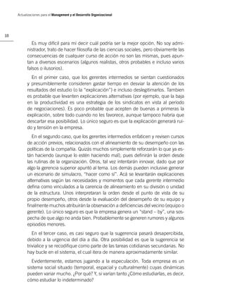 Actualizaciones para el Management y el Desarrollo Organizacional




18

              Es muy difícil para mí decir cuál podría ser la mejor opción. No soy admi-
           nistrador, trato de hacer ﬁlosofía de las ciencias sociales, pero obviamente las
           consecuencias de cualquier curso de acción no son las mismas, pues apun-
           tan a diversos escenarios (algunos realistas, otros probables e incluso varios
           falsos o ilusorios).
             En el primer caso, que los gerentes intermedios se sientan cuestionados
           y presumiblemente consideren gastar tiempo en desviar la atención de los
           resultados del estudio (o la “explicación”) e incluso deslegitimarlos. Tambien
           es probable que levanten explicaciones alternativas (por ejemplo, que la baja
           en la productividad es una estrategia de los sindicatos en vista al período
           de negociaciones). Es poco probable que acepten de buenas a primeras la
           explicación, sobre todo cuando no les favorece, aunque tampoco habría que
           descartar esa posibilidad. Lo único seguro es que la explicación generará rui-
           do y tensión en la empresa.
              En el segundo caso, que los gerentes intermedios enfaticen y revisen cursos
           de acción previos, relacionados con el alineamiento de su desempeño con las
           políticas de la compañía. Quizás muchos simplemente reforzarán lo que ya es-
           tán haciendo (aunque lo estén haciendo mal), pues deﬁnirán la orden desde
           las rutinas de la organización. Otros, tal vez intentarán innovar, dado que por
           algo la gerencia superior apuntó al tema. Los demás pueden inclusive generar
           un escenario de simulacro, “hacer como sí”. Acá se levantarán explicaciones
           alternativas según las necesidades y momentos que cada gerente intermedio
           deﬁna como vinculados a la carencia de alineamiento en su división o unidad
           de la estructura. Unos interpretaran la orden desde el punto de vista de su
           propio desempeño, otros desde la evaluación del desempeño de su equipo y
           ﬁnalmente muchos atribuirán la observación a deﬁciencias del vecino (equipo o
           gerente). Lo único seguro es que la empresa genera un “stand – by”, una sos-
           pecha de que algo no anda bien. Probablemente se generen rumores y algunos
           episodios menores.
              En el tercer caso, es casi seguro que la sugerencia pasará desapercibida,
           debido a la urgencia del día a día. Otra posibilidad es que la sugerencia se
           trivialice y se recodiﬁque como parte de las tareas cotidianas secundarias. No
           hay bucle en el sistema, el cual itera de manera aproximadamente similar.
              Evidentemente, estamos jugando a la especulación. Toda empresa es un
           sistema social situado (temporal, espacial y culturalmente) cuyas dinámicas
           pueden variar mucho. ¿Por qué? Y, si varían tanto ¿Cómo estudiarlas, es decir,
           cómo estudiar lo indeterminado?
 
