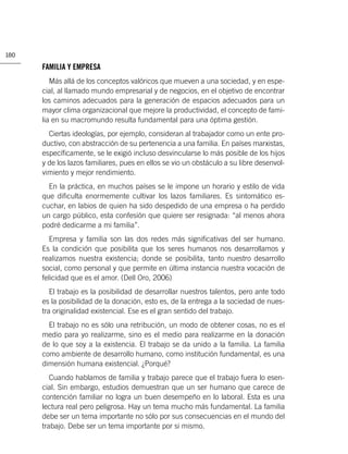 180

      FAMILIA Y EMPRESA
         Más allá de los conceptos valóricos que mueven a una sociedad, y en espe-
      cial, al llamado mundo empresarial y de negocios, en el objetivo de encontrar
      los caminos adecuados para la generación de espacios adecuados para un
      mayor clima organizacional que mejore la productividad, el concepto de fami-
      lia en su macromundo resulta fundamental para una óptima gestión.
        Ciertas ideologías, por ejemplo, consideran al trabajador como un ente pro-
      ductivo, con abstracción de su pertenencia a una familia. En países marxistas,
      especíﬁcamente, se le exigió incluso desvincularse lo más posible de los hijos
      y de los lazos familiares, pues en ellos se vio un obstáculo a su libre desenvol-
      vimiento y mejor rendimiento.
        En la práctica, en muchos países se le impone un horario y estilo de vida
      que diﬁculta enormemente cultivar los lazos familiares. Es sintomático es-
      cuchar, en labios de quien ha sido despedido de una empresa o ha perdido
      un cargo público, esta confesión que quiere ser resignada: “al menos ahora
      podré dedicarme a mi familia”.
         Empresa y familia son las dos redes más signiﬁcativas del ser humano.
      Es la condición que posibilita que los seres humanos nos desarrollamos y
      realizamos nuestra existencia; donde se posibilita, tanto nuestro desarrollo
      social, como personal y que permite en última instancia nuestra vocación de
      felicidad que es el amor. (Dell Oro, 2006)
         El trabajo es la posibilidad de desarrollar nuestros talentos, pero ante todo
      es la posibilidad de la donación, esto es, de la entrega a la sociedad de nues-
      tra originalidad existencial. Ese es el gran sentido del trabajo.
        El trabajo no es sólo una retribución, un modo de obtener cosas, no es el
      medio para yo realizarme, sino es el medio para realizarme en la donación
      de lo que soy a la existencia. El trabajo se da unido a la familia. La familia
      como ambiente de desarrollo humano, como institución fundamental, es una
      dimensión humana existencial. ¿Porqué?
         Cuando hablamos de familia y trabajo parece que el trabajo fuera lo esen-
      cial. Sin embargo, estudios demuestran que un ser humano que carece de
      contención familiar no logra un buen desempeño en lo laboral. Esta es una
      lectura real pero peligrosa. Hay un tema mucho más fundamental. La familia
      debe ser un tema importante no sólo por sus consecuencias en el mundo del
      trabajo. Debe ser un tema importante por si mismo.
 