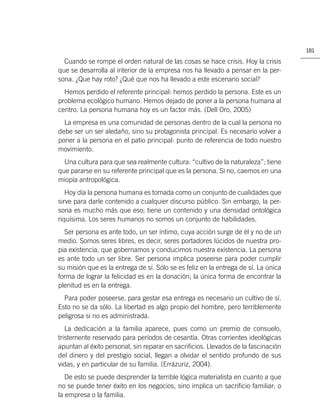 181

  Cuando se rompe el orden natural de las cosas se hace crisis. Hoy la crisis
que se desarrolla al interior de la empresa nos ha llevado a pensar en la per-
sona. ¿Que hay roto? ¿Qué que nos ha llevado a este escenario social?
  Hemos perdido el referente principal: hemos perdido la persona. Este es un
problema ecológico humano. Hemos dejado de poner a la persona humana al
centro. La persona humana hoy es un factor más. (Dell Oro, 2005)
  La empresa es una comunidad de personas dentro de la cual la persona no
debe ser un ser aledaño, sino su protagonista principal. Es necesario volver a
poner a la persona en el patio principal: punto de referencia de todo nuestro
movimiento.
  Una cultura para que sea realmente cultura: “cultivo de la naturaleza”; tiene
que pararse en su referente principal que es la persona. Si no, caemos en una
miopía antropológica.
   Hoy día la persona humana es tomada como un conjunto de cualidades que
sirve para darle contenido a cualquier discurso público. Sin embargo, la per-
sona es mucho más que eso; tiene un contenido y una densidad ontológica
riquísima. Los seres humanos no somos un conjunto de habilidades.
  Ser persona es ante todo, un ser íntimo, cuya acción surge de él y no de un
medio. Somos seres libres, es decir, seres portadores lúcidos de nuestra pro-
pia existencia, que gobernamos y conducimos nuestra existencia. La persona
es ante todo un ser libre. Ser persona implica poseerse para poder cumplir
su misión que es la entrega de sí. Sólo se es feliz en la entrega de sí. La única
forma de lograr la felicidad es en la donación; la única forma de encontrar la
plenitud es en la entrega.
  Para poder poseerse, para gestar esa entrega es necesario un cultivo de sí.
Esto no se da sólo. La libertad es algo propio del hombre, pero terriblemente
peligrosa si no es administrada.
   La dedicación a la familia aparece, pues como un premio de consuelo,
tristemente reservado para períodos de cesantía. Otras corrientes ideológicas
apuntan al éxito personal, sin reparar en sacriﬁcios. Llevados de la fascinación
del dinero y del prestigio social, llegan a olvidar el sentido profundo de sus
vidas, y en particular de su familia. (Errázuriz, 2004).
   De esto se puede desprender la terrible lógica materialista en cuanto a que
no se puede tener éxito en los negocios, sino implica un sacriﬁcio familiar; o
la empresa o la familia.
 