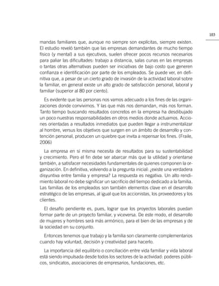 183

mandas familiares que, aunque no siempre son explícitas, siempre existen.
El estudio reveló también que las empresas demandantes de mucho tiempo
físico (y mental) a sus ejecutivos, suelen ofrecer pocos recursos necesarios
para paliar las diﬁcultades: trabajo a distancia, salas cunas en las empresas
o tantas otras alternativas pueden ser iniciativas de bajo costo que generen
conﬁanza e identiﬁcación por parte de los empleados. Se puede ver, en deﬁ-
nitiva que, a pesar de un cierto grado de invasión de la actividad laboral sobre
la familiar, en general existe un alto grado de satisfacción personal, laboral y
familiar (superior al 80 por ciento).
   Es evidente que las personas nos vamos adecuado a los ﬁnes de las organi-
zaciones donde convivimos. Y las que más nos demandan, más nos forman.
Tanto tiempo buscando resultados concretos en la empresa ha desdibujado
un poco nuestras responsabilidades en otros medios donde actuamos. Accio-
nes orientadas a resultados inmediatos que pueden llegar a instrumentalizar
al hombre, versus los objetivos que surgen en un ámbito de desarrollo y con-
tención personal, producen un quiebre que invita a repensar los ﬁnes. (Fraile,
2006)
   La empresa en sí misma necesita de resultados para su sustentabilidad
y crecimiento. Pero el ﬁn debe ser abarcar más que la utilidad y orientarse
también, a satisfacer necesidades fundamentales de quienes componen la or-
ganización. En deﬁnitiva, volviendo a la pregunta inicial: ¿existe una verdadera
disyuntiva entre familia y empresa? La respuesta es negativa. Un alto rendi-
miento laboral no debe signiﬁcar un sacriﬁcio del tiempo dedicado a la familia.
Las familias de los empleados son también elementos clave en el desarrollo
estratégico de las empresas, al igual que los accionistas, los proveedores y los
clientes.
   El desafío pendiente es, pues, lograr que los proyectos laborales puedan
formar parte de un proyecto familiar, y viceversa. De este modo, el desarrollo
de mujeres y hombres será más armónico, para el bien de las empresas y de
la sociedad en su conjunto.
  Entonces tenemos que trabajo y la familia son claramente complementarios
cuando hay voluntad, decisión y creatividad para hacerlo.
  La importancia del equilibrio o conciliación entre vida familiar y vida laboral
está siendo impulsada desde todos los sectores de la actividad: poderes públi-
cos, sindicatos, asociaciones de empresarios, fundaciones, etc.
 