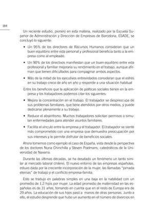 184

        Un reciente estudio, pionero en esta materia, realizado por la Escuela Su-
      perior de Administración y Dirección de Empresas de Barcelona, ESADE, se
      concluyó lo siguiente:
        • Un 95% de los directores de Recursos Humanos consideran que un
          buen equilibrio entre vida personal y profesional beneﬁcia tanto a la em-
          presa como al empleado.
        • Un 90% de los directivos maniﬁestan que un buen equilibrio entre vida
          profesional y familiar mejoraría su rendimiento en el trabajo, aunque aﬁr-
          man que tienen diﬁcultades para compaginar ambos aspectos.
        • Más de la mitad de los ejecutivos entrevistados consideran que el estrés
          en su trabajo crece de año en año y responde a una situación habitual
        Entre los beneﬁcios que la aplicación de políticas sociales tienen en la em-
          presa y los trabajadores podemos citar los siguientes:
        • Mejora la concentración en el trabajo. El trabajador se despreocupa de
          sus problemas familiares, que tiene atendidos por otros medios, y puede
          dedicarse plenamente a su trabajo.
        • Reduce el absentismo. Muchos trabajadores solicitan permisos o simu-
          lan enfermedades para atender asuntos familiares.
        • Facilita el vínculo entre la empresa y el trabajador. El trabajador se siente
          más comprometido con una empresa que demuestra preocupación por
          sus intereses y le permite disfrutar de beneﬁcios sociales.
        Ahora tomemos como ejemplo el caso de España, vista desde la perspectiva
      de los doctores Nuria Chinchilla y Steven Poelmans, catedráticos de la Uni-
      versidad de Navarra.
         Durante las últimas décadas, se ha desatado un fenómeno un tanto simi-
      lar al mercado laboral chileno. El nuevo entorno de las empresas españolas,
      estuvo dada por la creciente incorporación de la mujer, las llamadas “jornada
      eternas” de trabajo y el conﬂicto empresa-familia.
         Esto se tradujo en palabras simples en una baja en la natalidad con un
      promedio de 1,2 hijos por mujer. La edad promedio de maternidad en las es-
      pañolas es de 31 años, tomando en cuenta que en el resto de Europa era de
      29 años. La educación de sus hijos pasó a manos de otras personas. Junto a
      ello, el estudio desprende que hubo un aumento en el número de divorcios en
 