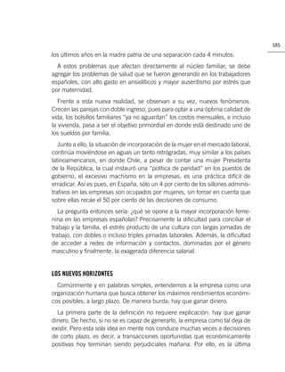 185

los últimos años en la madre patria de una separación cada 4 minutos.
  A estos problemas que afectan directamente al núcleo familiar, se debe
agregar los problemas de salud que se fueron generando en los trabajadores
españoles, con alto gasto en ansiolíticos y mayor ausentismo por estrés que
por maternidad.
   Frente a esta nueva realidad, se observan a su vez, nuevos fenómenos.
Crecen las parejas con doble ingreso, pues para optar a una óptima calidad de
vida, los bolsillos familiares “ya no aguantan” los costos mensuales, e incluso
la vivienda, pasa a ser el objetivo primordial en donde está destinado uno de
los sueldos por familia.
   Junto a ello, la situación de incorporación de la mujer en el mercado laboral,
continúa moviéndose en aguas un tanto retrógradas, muy similar a los países
latinoamericanos, en donde Chile, a pesar de contar una mujer Presidenta
de la República, la cual instauró una “política de paridad” en los puestos de
gobierno, el excesivo machismo en la empresas, es una práctica difícil de
erradicar. Así es pues, en España, sólo un 4 por ciento de los sillones adminis-
trativos en las empresas son ocupados por mujeres, sin tomar en cuenta que
sobre ellas recae el 50 por ciento de las decisiones de consumo.
   La pregunta entonces sería: ¿qué se opone a la mayor incorporación feme-
nina en las empresas españolas? Precisamente la diﬁcultad para conciliar el
trabajo y la familia, el estrés producto de una cultura con largas jornadas de
trabajo, con dobles o incluso triples jornadas laborales. Además, la diﬁcultad
de acceder a redes de información y contactos, dominadas por el género
masculino y ﬁnalmente, la exagerada diferencia salarial.


LOS NUEVOS HORIZONTES
  Comúnmente y en palabras simples, entendemos a la empresa como una
organización humana que busca obtener los máximos rendimientos económi-
cos posibles, a largo plazo. De manera burda; hay que ganar dinero.
  La primera parte de la deﬁnición no requiere explicación: hay que ganar
dinero. De hecho, si no se es capaz de generarlo, la empresa como tal deja de
existir. Pero esta sola idea en mente nos conduce muchas veces a decisiones
de corto plazo, es decir, a transacciones oportunistas que económicamente
positivas hoy terminan siendo perjudiciales mañana. Por ello, es la última
 