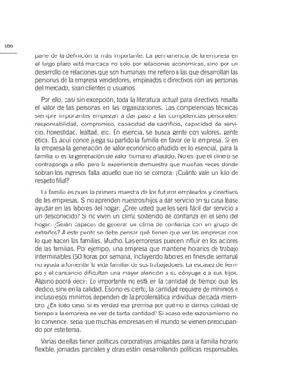 186

      parte de la deﬁnición la más importante. La permanencia de la empresa en
      el largo plazo está marcada no solo por relaciones económicas, sino por un
      desarrollo de relaciones que son humanas: me reﬁero a las que desarrollan las
      personas de la empresa vendedores, empleados o directivos con las personas
      del mercado, sean clientes o usuarios.
         Por ello, casi sin excepción, toda la literatura actual para directivos resalta
      el valor de las personas en las organizaciones. Las competencias técnicas
      siempre importantes empiezan a dar paso a las competencias personales:
      responsabilidad, compromiso, capacidad de sacriﬁcio, capacidad de servi-
      cio, honestidad, lealtad, etc. En esencia, se busca gente con valores, gente
      ética. Es aquí donde juega su partido la familia en favor de la empresa. Si en
      la empresa la generación de valor económico añadido es lo esencial, para la
      familia lo es la generación de valor humano añadido. No es que el dinero se
      contraponga a ello, pero la experiencia demuestra que muchas veces donde
      sobran los ingresos falta aquello que no se compra: ¿Cuánto vale un kilo de
      respeto ﬁlial?
         La familia es pues la primera maestra de los futuros empleados y directivos
      de las empresas. Si no aprenden nuestros hijos a dar servicio en su casa léase
      ayudar en las labores del hogar: ¿Cree usted que les será fácil dar servicio a
      un desconocido? Si no viven un clima sostenido de conﬁanza en el seno del
      hogar: ¿Serán capaces de generar un clima de conﬁanza con un grupo de
      extraños? A este punto se debe pensar qué tienen que ver las empresas con
      lo que hacen las familias. Mucho. Las empresas pueden inﬂuir en los actores
      de las familias. Por ejemplo, una empresa que mantiene horarios de trabajo
      interminables (60 horas por semana, incluyendo labores en ﬁnes de semana)
      no ayuda a fomentar la vida familiar de sus trabajadores. La escasez de tiem-
      po y el cansancio diﬁcultan una mayor atención a su cónyuge o a sus hijos.
      Alguno podrá decir: Lo importante no está en la cantidad de tiempo que les
      dedico, sino en la calidad. Eso no es cierto, la cantidad requiere de mínimos e
      incluso esos mínimos dependen de la problemática individual de cada miem-
      bro. ¿En todo caso, si es verdad esa premisa por qué no le damos calidad de
      tiempo a la empresa en vez de tanta cantidad? Si acaso este razonamiento no
      lo convence, sepa que muchas empresas en el mundo se vienen preocupan-
      do por este tema.
        Varias de ellas tienen políticas corporativas amigables para la familia horario
      ﬂexible, jornadas parciales y otras están desarrollando políticas responsables
 