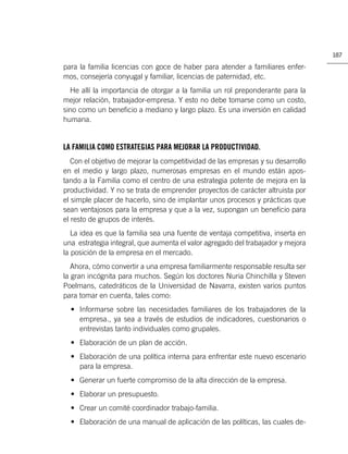 187

para la familia licencias con goce de haber para atender a familiares enfer-
mos, consejería conyugal y familiar, licencias de paternidad, etc.
  He allí la importancia de otorgar a la familia un rol preponderante para la
mejor relación, trabajador-empresa. Y esto no debe tomarse como un costo,
sino como un beneﬁcio a mediano y largo plazo. Es una inversión en calidad
humana.


LA FAMILIA COMO ESTRATEGIAS PARA MEJORAR LA PRODUCTIVIDAD.
   Con el objetivo de mejorar la competitividad de las empresas y su desarrollo
en el medio y largo plazo, numerosas empresas en el mundo están apos-
tando a la Familia como el centro de una estrategia potente de mejora en la
productividad. Y no se trata de emprender proyectos de carácter altruista por
el simple placer de hacerlo, sino de implantar unos procesos y prácticas que
sean ventajosos para la empresa y que a la vez, supongan un beneﬁcio para
el resto de grupos de interés.
   La idea es que la familia sea una fuente de ventaja competitiva, inserta en
una estrategia integral, que aumenta el valor agregado del trabajador y mejora
la posición de la empresa en el mercado.
   Ahora, cómo convertir a una empresa familiarmente responsable resulta ser
la gran incógnita para muchos. Según los doctores Nuria Chinchilla y Steven
Poelmans, catedráticos de la Universidad de Navarra, existen varios puntos
para tomar en cuenta, tales como:
  • Informarse sobre las necesidades familiares de los trabajadores de la
    empresa., ya sea a través de estudios de indicadores, cuestionarios o
    entrevistas tanto individuales como grupales.
  • Elaboración de un plan de acción.
  • Elaboración de una política interna para enfrentar este nuevo escenario
    para la empresa.
  • Generar un fuerte compromiso de la alta dirección de la empresa.
  • Elaborar un presupuesto.
  • Crear un comité coordinador trabajo-familia.
  • Elaboración de una manual de aplicación de las políticas, las cuales de-
 