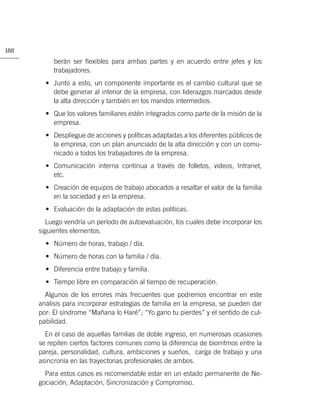 188

           berán ser ﬂexibles para ambas partes y en acuerdo entre jefes y los
           trabajadores.
        • Junto a esto, un componente importante es el cambio cultural que se
          debe generar al interior de la empresa, con liderazgos marcados desde
          la alta dirección y también en los mandos intermedios.
        • Que los valores familiares estén integrados como parte de la misión de la
          empresa.
        • Despliegue de acciones y políticas adaptadas a los diferentes públicos de
          la empresa, con un plan anunciado de la alta dirección y con un comu-
          nicado a todos los trabajadores de la empresa.
        • Comunicación interna continua a través de folletos, videos, Intranet,
          etc.
        • Creación de equipos de trabajo abocados a resaltar el valor de la familia
          en la sociedad y en la empresa.
        • Evaluación de la adaptación de estas políticas.
        Luego vendría un período de autoevaluación, los cuales debe incorporar los
      siguientes elementos.
        • Número de horas, trabajo / día.
        • Número de horas con la familia / día.
        • Diferencia entre trabajo y familia.
        • Tiempo libre en comparación al tiempo de recuperación.
        Algunos de los errores más frecuentes que podremos encontrar en este
      análisis para incorporar estrategias de familia en la empresa, se pueden dar
      por: El síndrome “Mañana lo Haré”; “Yo gano tu pierdes” y el sentido de cul-
      pabilidad.
        En el caso de aquellas familias de doble ingreso, en numerosas ocasiones
      se repiten ciertos factores comunes como la diferencia de biorritmos entre la
      pareja, personalidad, cultura, ambiciones y sueños, carga de trabajo y una
      asincronía en las trayectorias profesionales de ambos.
        Para estos casos es recomendable estar en un estado permanente de Ne-
      gociación, Adaptación, Sincronización y Compromiso.
 