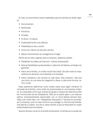 189

  En esto, se recomienda ciertas habilidades para las familias de doble ingre-
so:
  • Comunicación.
  • Asertividad.
  • Paciencia.
  • Empatía.
  • Yo Gano, Tú Ganas.
  • Creatividad frente a los dilemas.
  • Flexibilidad en dar y recibir.
  • Incluir los criterios de decisión del otro.

  • Aplicar herramientas de management al hogar.
  Dentro de los retos urgentes para la empresa, debemos señalar:
  • Flexibilizar los estilos de dirección. (cultura empresarial)
  • Asociar ﬂexibilidad a productividad, a retención de talento y a trabajo con
    garantías.
  • Hacer de la familia, un núcleo social más fuerte. De este modo se mejo-
    raremos las personas, las empresas y la sociedad.
  • Hacer cómplices a los varones en esta tarea. Esta ambición, más que
    una lucha, es una tarea de integración a llevar a cabo entre los dos: va-
    rón y mujer.
  Estas podríamos determinar como ciertas claves para lograr introducir el
concepto de la familia, como motor de productividad en una empresa moder-
na, la cual acepta como suya, la tarea de ayudar a mejorar las relaciones entre
los micromundos de los trabajadores. Sólo así se podrá optar a una relación
óptima, empresarialmente responsable, con un clima laboral siempre favo-
rable y por sobre todo, con trabajadores dispuestos a “ponerse la camiseta”
por la empresa, pues es esta misma la que protege su micromundo familiar,
más allá de su salario, sino de su salud mental, lo que se trasuntará en mayor
productividad para la empresa.
  Nuevos tiempos corren en al ámbito empresarial. La familia ya no puede ser
 