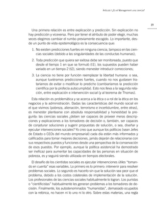 Artículo | ¿Es el Management una ciencia?




                                                                                                   19

  Una primera relación es entre explicación y predicción. Sin explicación no
hay predicción y viceversa. Pero por tener el atributo de poder elegir, muchas
veces elegimos cambiar el rumbo previamente escogido. Lo importante, des-
de un punto de vista epistemológico es la consecuencia que:
  1. No existen predicciones fuertes en ninguna ciencia, tampoco en las cien-
     cias sociales (debido a las singularidades de las conductas humanas);
  2. Toda predicción que quiera ser exitosa debe ser monitoreada, puesto que
     desde el tiempo 1 en que se formuló (t1), los supuestos pueden haber
     variado en un tiempo 2 (t2), siendo menester introducir correcciones;
  3. La ciencia no tiene por función reemplazar la libertad humana: o sea,
     aunque tuviéramos predicciones fuertes, cuando no nos gustasen tra-
     taríamos de evitar o modiﬁcar lo predicho (cambiaríamos la predicción
     cientíﬁca por la profecía autocumplida). Esto nos lleva a la segunda rela-
     ción, entre explicación e intervención social (y al teorema de Thomas).
   Esta relación es problemática y se acerca a la ética o a rol de la ética en los
negocios y la administración. Dadas las características del mundo social en
el que vivimos (pobreza, alienación, terrorismo e incertidumbre, entre otras),
es menester plantearse con absoluta responsabilidad y honestidad la pre-
gunta: las ciencias sociales ¿deben ser capaces de proveer meras descrip-
ciones y explicaciones a los tomadores de decisión o, también, ser capaces
de conjeturar soluciones y sugerir propuestas de solución, o sea, diseñar y
ejecutar intervenciones sociales? Yo creo que aunque los políticos (sean Jefes
de Estado o CEOs del mundo empresarial) cada día están más informados y
caliﬁcados para tomar mejores decisiones, jamás dejarán de relacionarse con
sus respectivos puestos y funciones desde una perspectiva de la conservación
de esos puestos. Por ejemplo, aunque la política asistencial ha demostrado
ser ineﬁcaz para aumentar las capacidades de las personas en situación de
pobreza, es y seguirá siendo utilizada en tiempos electorales.
  El desafío de los cientistas sociales es ejecutar intervenciones útiles “toman-
do en cuenta” esas variables. Lo primero es lo primero: intervenir para resolver
problemas sociales. Lo segundo es hacerlo sin que la solución sea peor que el
problema, debido a los costos colaterales de implementación de la solución.
Los profesionales de las ciencias sociales habitualmente lo logran. Los puristas
o “cientiﬁcistas” habitualmente les generan problemas a los tomadores de de-
cisión. Finalmente, los autodenominados “humanistas”, demasiado ocupados
con la retórica, no hacen ni lo uno ni lo otro. Sobre estas materias, una regla
 