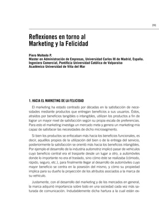 191



Reﬂexiones en torno al
Marketing y la Felicidad
Piero Moltedo P.
Master en Administración de Empresas, Universidad Carlos III de Madrid, España.
Ingeniero Comercial, Pontiﬁcia Universidad Católica de Valparaíso
Académico Universidad de Viña del Mar




1. HACIA EL MARKETING DE LA FELICIDAD
  El marketing ha estado centrado por décadas en la satisfacción de nece-
sidades mediante productos que entregan beneﬁcios a sus usuarios. Éstos,
atraídos por beneﬁcios tangibles o intangibles, utilizan los productos a ﬁn de
lograr un mayor nivel de satisfacción según su propia escala de preferencias.
Para esto el marketing investiga un mercado meta y genera un marketing-mix
capaz de satisfacer las necesidades de dicho microsegmento.
  Si bien los productos se enfocaban más hacia los beneﬁcios funcionales, es
decir, aquéllos propios de la utilización del bien o de la entrega del servicio,
posteriormente la satisfacción se orientó más hacia los beneﬁcios intangibles.
Por ejemplo el desarrollo de la industria automotriz implicó pasar de vehículos
cuyo beneﬁcio central era el trasporte desde un lugar a otro, a automóviles
donde lo importante no era el traslado, sino cómo éste se realizaba (cómodo,
rápido, seguro, etc.), para ﬁnalmente llegar al desarrollo de automóviles cuyo
mayor beneﬁcio se centra en la posesión del mismo, y cómo su propiedad
implica para su dueño la proyección de los atributos asociados a la marca de
su vehículo.
   Justamente, con el desarrollo del marketing y de los mercados en general,
la marca adquirió importancia sobre todo en una sociedad cada vez más sa-
turada de comunicación. Indudablemente dicha hartura a la cual están ex-
 