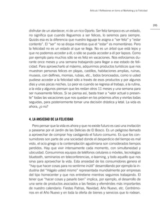 Artìculo | Reﬂexiones en torno al Marketing y la Felicidad




                                                                                                         195

disfrutar de un atardecer, ni de un rico Oporto. Ser feliz tampoco es un estado,
no signiﬁca que cuando lleguemos a ser felices, lo seremos para siempre.
Quizás esa es la diferencia que nuestro leguaje le asigna a “ser feliz” y “estar
contento”. El “ser” no se disipa mientras que el “estar” es momentáneo. Pero
la felicidad no es un estado al que se llega. No es un árbol que está lejos y
que no podemos acceder a él, o sólo se pueda acceder a él por lapsos. Como
por ejemplo para muchos sólo se es feliz en vacaciones. Nos esforzamos du-
rante once meses y una semana trabajando para llegar a ese estado de feli-
cidad. Para aprovecharlo al máximo, adquirimos productos turísticos que nos
muestran personas felices en playas, castillos, habitaciones amplias, ruinas,
museos, con delﬁnes, momias, rubias, etc., todos bronceados, como si usted
pudiese acceder a la felicidad sólo a través de esos productos y por algunos
días y unas pocas noches. Lo peor es cuando se regresa al trabajo, a la rutina,
a la vida y algunos piensan que les restan otros 11 meses y una semana para
ser nuevamente felices. Si se piensa así, basta traer a “valor actual o presen-
te” todas las vacaciones que nos quedan en los próximos años y vivirlas todas
seguidas, para posteriormente tomar una decisión drástica y letal. La vida es
ahora, ¿o no?


4. LA ANSIEDAD DE LA FELICIDAD
   Pero pensar que la vida es ahora y que no existe futuro es casi una invitación
a pasearse por el Jardín de las Delicias de El Bosco. Es un peligroso llamado
a aprovechar de comprar hoy castigando el futuro consumo. Es que los con-
sumidores son parte de una sociedad donde el desperdicio del tiempo es mal
visto, el ocio griego o la contemplación agustiniana son considerados tiempos
perdidos. Hay que vivir intensamente cada momento, con simultaneidad y
ubicuidad. Consumimos equipos de teléfonos celulares o móviles, tecnologías
bluetooth, seminarios en teleconferencias, e-learning, y todo aquello que nos
sirva para aprovechar la vida. Esta ansiedad de los consumidores genera el
“hay que hacer cosas para no sentirme inútil” desarrollando por ejemplo la in-
dustria del “Hágalo usted mismo” representada mundialmente por empresas
del tipo homecenter y que nos entretiene mientras seguimos trabajando. El
tener que “hacer cosas y pasarlo bien” implica, por ejemplo, el desarrollo de
una serie de productos asociados a las ﬁestas y efemérides más importantes
de nuestro calendario: Fiestas Patrias, Navidad, Año Nuevo, etc. Centrémo-
nos en el Año Nuevo y en toda la oferta de bienes y servicios que lo rodean.
 