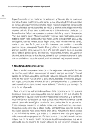 Actualizaciones para el Management y el Desarrollo Organizacional




196

            Especíﬁcamente en las ciudades de Valparaíso y Viña del Mar se realiza un
            completo festival pirotécnico en la bahía, lo que atrae alrededor de un millón
            de turistas principalmente nacionales. Todos realizan programas para aquella
            noche apoyados por la publicidad de ﬁestas y eventos que aseguran son los
            mejores del año. Pues bien, aquella noche el tráﬁco de estas ciudades co-
            lapsa de automóviles cuyos pasajeros quieren disfrutar y pasarlo bien porque
            “hay que pasarlo bien”. Y tienen que salir y regresar ya de madrugada, porque
            todos lo hacen y eso es lo que hay que hacer. Como todos piensan igual, y hay
            tanta gente, todo se retrasa, todos llegan tarde, nada resulta como se pensó,
            nadie lo pasa bien. En ﬁn, nunca en Año Nuevo se pasa tan bien como cada
            persona pensó. ¿Amargado? Quizás. Pero ¿cuál es la necesidad de programar
            grandes eventos para esa noche, si el año permite pasarlo bien en muchas
            otras? Esto es porque pubs, discoteques, restaurantes, hoteles, etc., generan
            una industria asociada a esas fechas, que en sí son como cualquier otra, pero
            con un simbolismo especial: que el próximo año será mejor que el anterior.


            5. TODO TIEMPO FUTURO SERÁ MEJOR
              Pero la verdad es que ese deseo de noche vieja no es más que la intención
            de muchos, que incluso piensan que “el pasado siempre fue mejor”. Tuve el
            agrado de conocer a don Dino Samoiedo Trabucco, conocido comerciante de
            Viña del Mar quien vivió 96 años y, a esa altura, realizaba inversiones, proyec-
            tos, viajes, como si fuese inmortal. Él fue la primera persona a la cual escuché
            decir que el futuro siempre será mejor. Valiente. Y sin duda que es mejor. Es
            cosa de ver el pasado.
               Para uno apreciar realmente lo que tiene, debe compararse no con quienes
            lo rodean, sino con sus antepasados, con sus padres o con sus abuelos. Si
            comparamos el equipo celular que hoy regalan las compañías y lo contrasta-
            mos con los más soﬁsticados de hace quince años atrás nos daremos cuenta
            que el desarrollo tecnológico permite la democratización de los productos.
            Y sin embargo, queremos un celular mejor, con más funciones, más caro.
            Pensemos cómo vive hoy la clase media. Comparémosla con los bienes a
            los cuales accedía hace unos treinta años atrás. Actualmente tiene acceso
            a una inﬁnidad de bienes, que antes, o no existían o eran sólo para algunos
            más prosperados o progresados. Pensemos en el computador en el cual es-
            cribo y que no ha tenido ningún cambio en los últimos ocho años, que ya no
            vale nada, que no dispone de ningún adelanto de lujo y que sin embargo, es
 